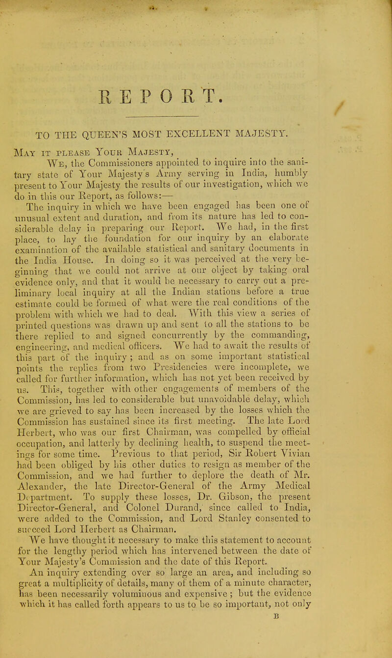 REPORT. TO THE QUEEN'S MOST EXCELLENT MAJESTY. May it please Your Majesty, We, the Commissioners appointed to inquire into the sani- tary state of Your Majesty's Army serving in India, humbly present to Your Majesty the results of our investigation, \vhich we do in this our Report, as follows:— The inquiry in which we have been engaged has been one of unusual extent and duration, and fiom its nature has led to con- siderable delay in preparing our Report. AVe had, in the first place, to lay the foundation for our inquiry by an elaborate examination of the available statistical and sanitary documents in the India House. In doing so it was perceived at the very be- ginning that we could not arrive at our object by taking oral evidence only, and that it would be necessary to carry out a pre- liminary local inquiry at all the Indian stations before a true estimate could be formed of what were the real conditions of the problem with which we had to deal. With this view a series of printed questions was drawn up and sent to all the stations to be there replied to and signed concurrently by the commanding, engineering, and medical ofiicers. We had to await the results of this part of the inquiry ; and as on some important statistical points the replies from two Presidencies were incomplete, we called for further information, which has not yet been received by us. This, together with other engagements of members of the Commission, has led to considerable but unavoidable delay, which we are grieved to say has been increased by the losses which the Commission has sustained since its first meeting. The late Lord Herbert, who was our first Chairman, was compelled by official occupation, and latterly by declining health, to suspend the meet- ings for some time. Previous to that period, Sir Robert Vivian had been obliged by his other duties to resign as member of the Commission, and we had further to deplore the death of Mr. Alexander, the late Director-General of the Army Medical Department. To supply these losses, Dr. Gibson, the present Director-General, and Colonel Durand, since called to India, were added to the Commission, and Lord Stanley consented to succeed Lord Herbert as Chairman. We have thought it necessary to make this statement to account for the lengthy period which has intervened between the date of Your Majesty's Commission and the date of tliis Report. An inquiry extending over so large an area, and including so great a multiplicity of details, many of them of a minute character, has been necessarily voluminous and expensive; but the evidence which it has called forth appears to us to be so important, not only B