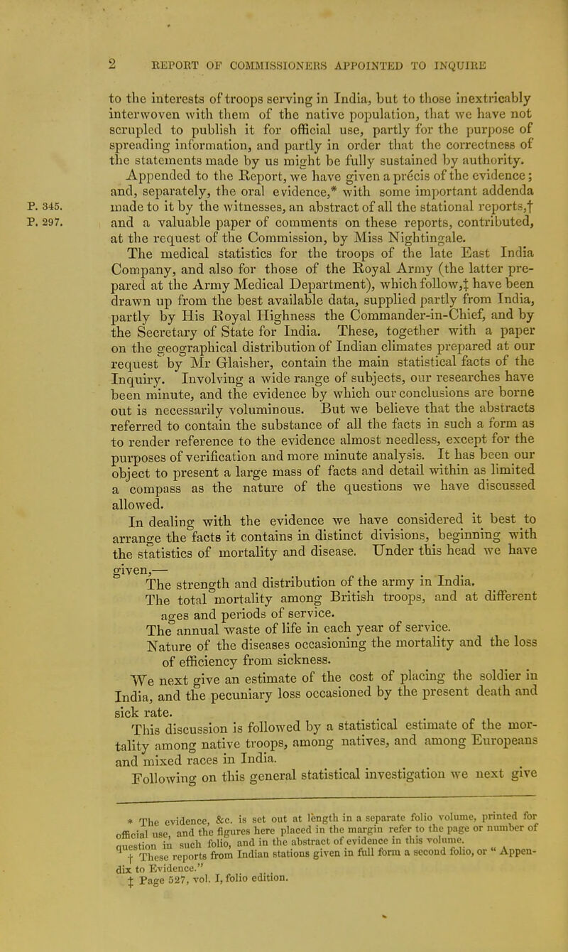 to the interests of troops serving in India, but to those inextricably interwoven with them of the native population, that we have not scrupled to publish it for official use, partly for the purpose of spreading information, and partly in order that the correctness of the statements made by us might be fully sustained by authority. Appended to the Report, we have given a precis of the evidence; and, separately, the oral evidence,* with some important addenda P. 345. made to it by the witnesses, an abstract of all the stational reports,! P. 297. and a valuable paper of comments on these reports, contributed, at the request of the Commission, by Miss Nightingale. The medical statistics for the troops of the late East India Company, and also for those of the Royal Army (the latter pre- pared at the Army Medical Department), which follow,:^: have been drawn up from the best available data, supplied partly from India, partly by His Royal Highness the Commander-in-Chief, and by the Secretary of State for India. These, together with a paper on the geographical distribution of Indian climates prepared at our request by Mr Glaisher, contain the main statistical facts of the Inquiry. Involving a wide range of subjects, our researches have been minute, and the evidence by which our conclusions are borne out is necessarily voluminous. But we believe that the abstracts referred to contain the substance of all the facts in such a form as to render reference to the evidence almost needless, except for the purposes of verification and more minute analysis. It has been our object to present a large mass of facts and detail within as limited a compass as the nature of the questions we have discussed allowed. In dealing with the evidence we have considered it best to arrange the facts it contains in distinct divisions, beginning with the statistics of mortality and disease. Under this head we have given,— The strength and distribution of the army in India. The total mortality among British troops, and at different ao-es and periods of service. The*annual waste of life in each year of service. Nature of the diseases occasioning the mortality and the loss of efficiency from sickness. We next give an estimate of the cost of placing the soldier in India, and the pecuniary loss occasioned by the present death and sick rate. This discussion is followed by a statistical estimate of the mor- tality among native troops, among natives, and among Europeans and mixed races in India. Followino- on this general statistical investigation we next give * The evidence, &c. is set out at lengtli in a separate folio volume, printed for official use and the figures here placed in the margin refer to the page or number of miPstion in such folio, and in the abstract of evidence in this volume. t These reports from Indiau stations given in full form a second folio, or  Appen- dix to Evidence. \ Page 527, vol. I, folio edition.