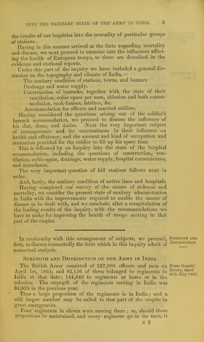 INTO THE SANITAEY STATE OF THE AEMY IN INDIA. 3 the results of our inquiries into the mortality of particular groups of stations. Having in this manner arrived at the foots regardmg mortality and disease, we next proceed to examine into the influences affect- ing the health of European troops, as these are described in the evidence and stational reports. Under this part of the inquiry we have included a general dis- cussion on the topography and climate of India, — The sanitary condition of stations, towns, and bazaars. Drainage and water supply. Construction of barracks, together with the state of their ventilation, cubic space per man, ablution and bath accom- modation, cook-houses, latrines, &c. Accommodation for officers and married soldiers. Having considered the questions arising out of the soldier's barrack accommodation, we proceed to discuss the influence of his diet, dress, and duties. Next the very important subject of intemperance and its concomitants in their influence on health and efficiency, and the amount and kind of occupation and recreation provided for the soldier to fill up his spare time. This is followed by an Inquiry into the state of the hospital accommodation, including the questions of construction, ven- tilation, cubic space, drainage, water supply, hospital conveniences, and attendance. The very important question of hill stations follows next in order. And, lastly, the sanitary condition of native lines and hospitals. Having completed our survey of the causes of sickness and mortality, we consider the present state of sanitary administration in India with the improvements required to enable the causes of disease to be dealt with, and we conclude, after a recapitulation of the leading results of the inquiry, with the recommendations we have to make for improving the health of troops serving in that part of the empire. In conformity with this arrangement of subjects, we proceed. Strength and first, to discuss connectedly the facts which in this inquiry admit of Distribution. numerical analysis. Strength and Distribution op the Army in India. The British Army consisted of 227,005 officers and men on Horse Guards' April 1st, 1861; and 82,156 of them belonged to regiments in 29^7^1*^1862 India at that date; 144,849 to regiments at home or in the colonies. The strength of the regiments serving in India was 94,829 in the previous year. Thus a large proportion of the regiments is in India; and a still larger number may be called to that part of the empire in great emergencies. Four regiments in eleven were serving there ; so, should those proportions be maintained, and every regiment go in its turn, it B 2 1 ( I