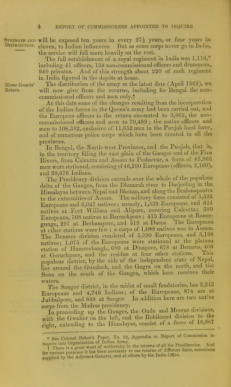 Strekqth akd will be exposed ten years in every 27^ years, or four years in DisTRicDTioN. eleven, to Indian influences. But as some corps never go to India, the service will fall more heavily on the rest. The full establishment of a royal regiment in India was 1,119,* including 41 officers, 138 non-commissioned officers and drummers,, 940 privates. And of this strength about 220 of each regiment in India figured in the depots at home. Horse Guards' The distribution of the army at the latest date (April 1 862), we Return. -will now givc from the returns, including for Bengal the non- commissioned officers and men only.f At this date some of the changes resulting from the incorporation of the Indian forces in the Queen's army had been carried out, and the European officers in the return amounted to 3,9G2, the non- commissioned officers and men to 70,489 ; the native officers and men to 108,382, exclusive of 11,652 men in the Punjab local force, and of numerous police corps which have been created in all the provinces. In Bengal, the North-west Provinces, and the Punjab, that is, in the territory filling the vast plain of the Ganges and of the Five Elvers, from Calcutta and Assam to Peshawur, a force of 85,966 men were stationed, consisting of 46,290 Europeans (officers, 2,160), and 39,676 Indians. The Presidency division extends over the whole of the populous delta of the Ganges, from the Dhumrah river to Darjeellng in the Himalayas between Nepal and Bhotan, and along the Brahmapootra to the extremities of Assam. The military force consisted of 3,593 Europeans and 6,047 natives; namely, 1,539 Europeans and 624 natives at Fort William and Allpore, covering Calcutta; 580 The Benares division consisted of 3,390 Europeans, and 3,198 natives; 1,075 of the Europeans were stationed at the plateau station 'of Hazareebaugh, 680 at Dinapore, 678 at Benares, 406 at Goruckpore, and the residue at four other stations. ^This populous district, by the side of the independent state of Nepal, lies around the Guuduck, and the Gogra on the north, and tlie Sone on the south of the Ganges, which here receives their W tit G1'S» The Saugor district, in the midst of small feudatories, has 2,243 Europeans °and 4,746 Indians; of the Europeans, 874 are at Jubbulpore, and 848 at Saugor. In addition here are two native corps from the Madras presidency. . . In proceeding up the Ganges, the Oude and Meerut division?, with the Gwallor on the left, and the Rohilcund division to the right, extending to the Himalayas, consist of a force of 18,987 * See Colonel Baker's Paper, No. 52, Appendix to Report of Commission to for various pu;poses it has been necessary to use returns of d,ffc>rent dates, somet.mes supplied by the Adjutant-General, and at others by the India Office.