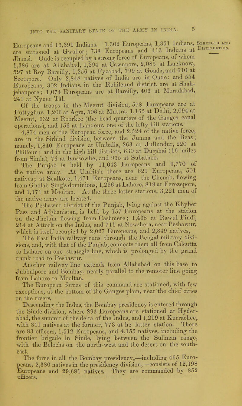 Europeans and 13,391 Indians. 1,302 Europeans, 1,351 Indians, Srni^mTa^^ are stationed at Gwalior; 738 Europeans and 413 Indians at i^istri^tion. Jhansi. Oude is occupied by a strong force of Europeans, of whom 1,386 are at Allahabad, 1,294 at Cawnpore, 2,085 at Lucknow, 597 at Roy Bareilly, 1,256 at Fyzabad, 799 at Gonda,and 610 at Seetapore. Only 2,848 natives of India are in Oude; and 554 Europeans, 302 Indians, in the Rohilcund district, are at Shah- jehanpore; 1,074 Europeans are at Bareilly, 406 at Moradabad, 241 at Nynee Tal. Of the troops in the Meerut division, 578 Europeans are at Futtyghur, 1,206 at Agra, 506 at Muttra, 1,165 at Delhi, 2,094 at Meerut, 632 at Roorkee (the head quarters of the Ganges canal operations), and 156 at Landour, one of the lofty hill stations. 4,874 men of the European force, and 2,524 of the native force, are in the Sirhind division, between the Jumna and the Beas ; namely, 1.840 Europeans at Umballa, 263 at Jullundur, 220 at Phillour ;' and in the high hill districts, 630 at Dugshai (16 miles from Simla), 76 at Kussowlie, and 935 at Subathoo. The Punjab is held by 11,043 Europeans and 9,770 of the native army. At Umritsir there are 621 Europeans, 501 natives; at Sealkote, 1,471 Europeans, near the Chenab, flowing from Gholab Sing's dominions, 1,266 at Lahore, 819 at Ferozepore, and 1,171 at Mooltan. At the three latter stations, 3,221 men of the native army are located. The Peshawur district of the Punjab, lying against the Khyber Pass and Afghanistan, is held by 157 Europeans at the station on the Jhelum flowing from Cashmere; 1,438 at Rawul Pindi, 214 at Attock on the Indus, and 711 at Nowshera, near Peshawur, which is itself occupied by 2,027 Europeans, and 2,849 natives, The East India railway runs through the Bengal military divi- sions, and, with that of the Punjab, connects them all from Calcutta to Lahore on one strategic line, which is prolonged by the grand trunk road to Peshawur. Another railway line extends from Allahabad on this base to Jubbulpore and Bombay, nearly parallel to the remoter line going from Lahore to Mooltan. The European forces of this command are stationed, with few exceptions, at the bottom of the Ganges plain, near the chief cities on the rivers. Descending the Indus, the Bombay presidency Is entered through the Sinde division, where 293 Europeans are stationed at Hyder- abad, the summit of the delta of the Indus, and 1,219 at Kurrachee, with 841 natives at the former, 773 at he latter station. There are 83 officers, 1,512 Europeans, and 4,155 natives, including the frontier brigade in Sinde, lying between the Suliman range, with the Belochs on the north-west and the desert on the south- east. The force in all the Bombay presidency,—including 465 Euro- peans, 2,380 natives in the presidency division,—consists of 12,198 Europeans and 29,681 natives. They are commanded by 852 officers.