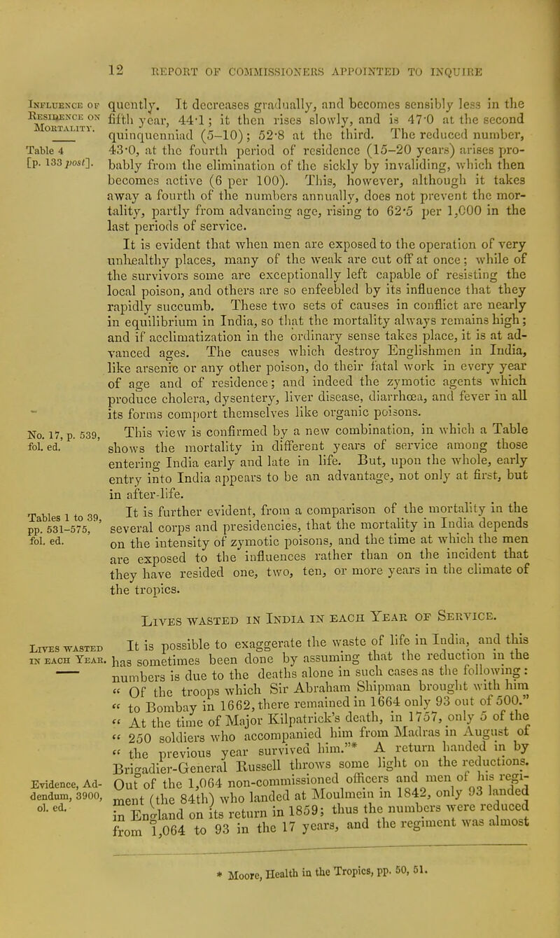 Table 4 [p. \33 post']. No. 17, p. 539, fol. ed. Infltjexce of qucntly. It decreases gradually, and becomes sensibly less in the ^oi^uiTY^ ^^^'^^ y^^^'' ^^'^ ' ^^^^^^ Yi&ea slowly, and is 470 at the second ' ■ quinquennlad (5-10); 52*8 at the third. The reduced number, 43-0, at the fourth period of residence (15-20 years) arises pro- bably from the elimination of the sickly by invaliding, which then becomes active (6 per 100). This, however, although it takes away a fourth of the numbers annually, does not prevent the mor- tality, partly from advancing age, rising to 62*5 per 1,000 in the last periods of service. It is evident that when men are exposed to the operation of very unhealthy places, many of the weak are cut olF at once; while of the survivors some are exceptionally left capable of resisting the local poison, and others are so enfeebled by its influence that they rapidly succumb. These two sets of causes in conflict are nearly in equilibrium in India, so that the mortality always remains high; and if accUmatization in the ordinary sense takes place, it is at ad- vanced ages. The causes which destroy Englishmen in India, like arsenic or any other poison, do their fatal work in every year of age and of residence; and indeed the zymotic agents which produce cholera, dysentery, liver disease, diarrhoea, and fever in all its forms comport themselves like organic poisons. This view is confirmed by a new combination, in which a Table shows the mortality in different years of service among those entering India early and late in life. But, upon the whole, early entry into India appears to be an advantage, not only at first, but in after-life. It is further evident, from a comparison of the mortality in the several corps and presidencies, that the mortality in India depends on the intensity of zymotic poisons, and the time at which the men are exposed to the influences rather than on the incident that they have resided one, two, ten, or more years in the climate of the tropics. Lives wasted in India in each Year of Service. Lives wasted It is possible to exaggerate the waste of life in India, and this IN EACH Year, has sometimes been done by assummg that the reduction m the numbers is due to the deaths alone in such cases as the following : « Of the troops which Sir Abraham Shipman brought with hira « to Bombay in 1662, there remained in 1664 only 93 out of 500. « At the time of Major Kilpatrick's death, in 1757, only 5 of the  250 soldiers who accompanied him from Madras in August ot « the previous year survived him.* A return handed in by Bri-adier-General Kussell throws some light on the reductions. Evidence, Ad- Out°of the 1,064 non-comniissioned ofhcers ^^.^^f^J'f;- dendum, 3900, ^ /^he 84th) who landed at Moulmein in 1842, only 93 landed S Enlland on ts return in 1859; thus the numbers were reduced from ! 064 to 93 in the 17 years, and the regiment was almost Tables 1 to 39, pp. 531-575, fol. ed. ♦ Moore, Health in the Tropics, pp. 50, 51.