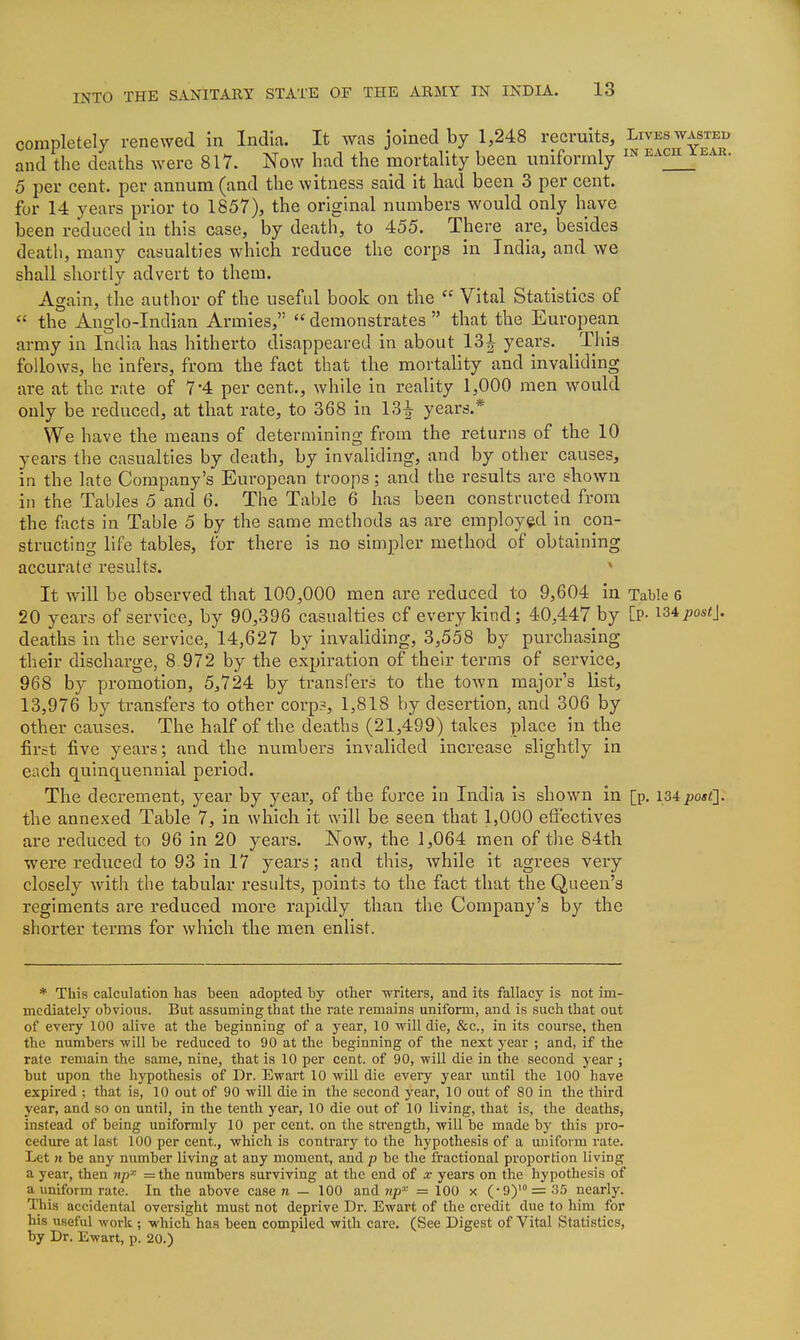 completely renewed in India. It was joined by 1,248 recruits. Lives wasted and the deaths were 817. Now had the mortality been uniformly ^-^^ '  5 per cent, per annum (and the witness said it had been 3 per cent. for 14 years prior to 1857), the original numbers would only have been reduced in this case, by death, to 455. There are, besides death, many casualties which reduce the corps in India, and we shall shortly advert to them. Again, the author of the useful book on the Vital Statistics of  the Anglo-Indian Armies,  demonstrates  that the European army in India has hitherto disappeared in about 13^ years. This follows, he infers, from the fact that the mortality and invaliding are at the rate of 7-4 per cent., while in reality 1,000 men would only be reduced, at that rate, to 368 in 13-^ years.* We have the means of determining from the returns of the 10 years the casualties by death, by invaliding, and by other causes, in the late Company's European troops; and the results are shown in the Tables 5 and 6. The Table 6 has been constructed from the facts in Table 5 by the same methods as are employed in con- structing life tables, for there is no simpler method of obtaining accurate results. * It will be observed that 100,000 men are reduced to 9,604 in Table 6 20 years of service, by 90,396 casualties of every kind; 40,447 by [P- ^Sipostj. deaths in the service, 14,627 by invaliding, 3,558 by purchasing their discharge, 8.972 by the expiration of their terms of service, 968 by promotion, 5,724 by transfers to the town major's list, 13,976 by transfers to other corp?, 1,818 by desertion, and 306 by other causes. The half of the deaths (21,499) takes place in the firct five years; and the numbers invalided increase slightly in each quinquennial period. The decrement, year by year, of the force in India is shown in [p, 134 post]. the annexed Table 7, in which it will be seen that 1,000 effectives ai'e reduced to 96 in 20 years. Now, the 1,064 men of tlie 84th were reduced to 93 in 17 years; and this, while it agrees very closely with the tabular results, points to the fact that the Queen's regiments are reduced more rapidly than the Company's by the shorter terms for which the men enlist. * This calculation has been adopted by other -writers, and its fallacy is not im- mediately obvious. But assuming that the rate remains uniform, and is such that out of every 100 alive at the beginning of a year, 10 will die, &c., in its course, then the numbers will be reduced to 90 at the beginning of the next year ; and, if the rate remain the same, nine, that is 10 per cent, of 90, will die in the second year ; but upon the hypothesis of Dr. Ewart 10 will die every year until the 100 have expired ; that is, 10 out of 90 will die in the second year, 10 out of 80 in the third year, and so on until, in the tenth year, 10 die out of 10 living, that is, the deaths, instead of being uniformly 10 per cent, on the strength, will be made by this pro- cedure at last 100 per cent., which is contrary to the hypothesis of a uniform rate. Let n be any number living at any moment, and p be the fractional proportion living a year, then n/j^ =the numbers surviving at the end of x years on the hypothesis of a uniform rate. In the above case w — 100 and 7tp'^ = 100 x (•9)'= 35 nearly. This accidental oversight must not deprive Dr. Ewart of the credit due to him for his useful work ; which has been compiled with care. (See Digest of Vital Statistics, by Dr. Ewart, p. 20.)