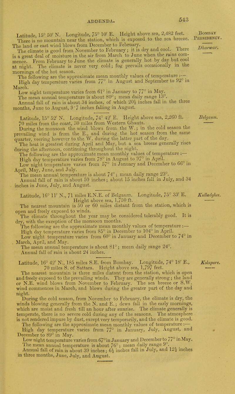 Latitude, 15° 50' N. Longitude, 75° 10' E. Height above sea 2,482 feet. Bombay There is no mountain near the station, which is exposed to the sea breeze. Presidency. The land or east wind l)lows from December to February. , , -nhnrwnr The chmate is good from November to February ; it is dry and cool. Ihere JJnarwa . is a great deal of moisture in the air from March to June when the rams com- mence. From Februaiy to June the climate is generally hot by day but cool at night. The cUmate is never very cold; fog prevails occasionally in the mornings of the hot season. The following are the approximate mean monthly values of temperature :—■ High day temperature varies from 77° in August and September to 92° in March. . Low night temperature varies from 61° in January to // in May. The mean annual temperatm-e is about 80°; mean daily range 13°. Annual fall of rain is about 34 inches, of which 20^ inches fall in the three months, June to August, 9 7 inches falling in August. Latitude, 15° 52' N. Longitude, 74° 42' E. Height above sea, 2,260 ft. Belgaiun. 70 miles from the coast, 30 miles from Western Ghauts. During the monsoon the wind blows from the W.; in the cold season the prevailing wind is from the E., and during the hot season from the same quarter, veering however to the W. during the latter part of the day. The heat is greatest during April and May, but a sea breeze generally rises during tlie afternoon, continuing throughout the night. The following are the approximate mean monthly values of temperature :— High day temperature varies from 78° in August to 9/° in April. Low night temperature varies from 5/° in January and December to 66° hi April, May, June, and July. The mean annual temjjerature is about 74°; mean daily range 23°. Annual fall of rain is about 50 inches; about 15 inches fall in July, and 34 inches in June, July, and August. Latitude, 16° 11' N., 71 miles E.N.E. of Belgaum. Longitude, 75° 33' E. Kulladghec, Height above sea, 1,750 ft. _ _ The nearest mountain is 50 or 60 miles distant from the station, which is open and freely exposed to winds. The climate tlu-oughout the year may be considered tolerably good. It is dry, wth the exception of the monsoon months. The following are the approximate mean monthly values of temperature :— High day temperature varies from 85° in December to 104° in April. Low night temperature varies from 60° in January and December to 74° in . March, April, and May. The mean annual temperature is about 81°; mean daily range 24°. Annual faU of rain is about 24 inches. 70 miles S. of Sattara. Height above sea, 1,797 feet. and freely exposed to the prevailing winds. They are generally strong; the land or N.E. wind blows from November to February. The sea breeze or S.W. wind commences in March, and blows during tlie greater part of the day and night. During the cold season, from November to February, the climate is dry, the wnds blo\^ang generally from the N. and E.; dews fall in the early mornings, which are moist and fresh till an hour after sunrise. The climate generally is temperate, there is no severe cold during any of the seasons. The atmosphere is not rendered impure by dust, except very temporarily, and the climate is good. High day temperature varies from 77° in January, July, August, and December to 89° in May. Low night temperature varies from 67°in January and December to^77° inMay. The mean annual temperature is about 76°; mean daily range 9°. Annual fall of rain is about 39 inches; Q>\ inches fall in July, and 12-^ inches in three months, June, July, and August.