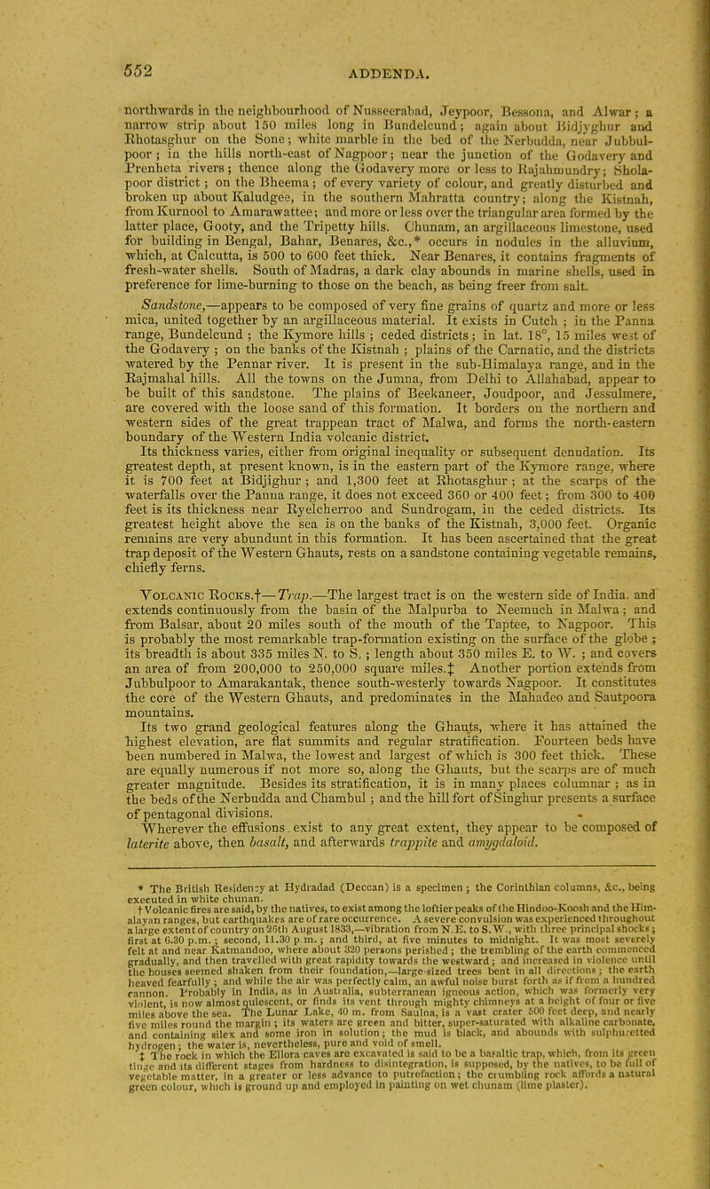 northwards in the neighbourhood of Nusseerabad, Jeypoor, Bessona, and Alwar ; a narrow strip about 150 miles long in Bundelcund; again about iiidjyghur aad Rhotasghur ou the Sonc; wliite marble in tlie bed of the Nerbudda, near Jubbul- poor ; in the Iiills north-east ofNagpoor; near the junction of the Godavery and Prenheta rivers; thence along the Godavery more or less to Kajahmundry; Shola- poor district; on the Bheema ; of every variety of colour, and gi-eatly disturbed and broken up about Kaludgee, in the southern Mahratta country; along the Kistnah, from Kurnool to Amarawattee; and more or less over the triangular area formed by the latter place, Gooty, and the Tripetty hills. Chunam, an argillaceous limestone, used for building in Bengal, Bahar, Benares, &e.,* occurs in nodules in the alluvium, which, at Calcutta, is 500 to 600 feet thick. Near Benares, it contains fragments of fresh-water shells. South of JMadras, a dark clay abounds in marine shells, used in preference for lime-burning to those on the beach, as being freer from salt. Sandstone,—appears to be composed of very fine grains of quartz and more or less mica, united together by an ai'gillaceous material. It exists in Cutch ; in the Panna range, Bundelcund ; the Kymore hills ; ceded districts; in lat. 18°, 15 miles west of the Godavery ; on the banks of the Kistnah ; plains of the Carnatic, and the districts watered by the Pennar river. It is present in the sub-Himalaya range, and in the Eajmahal hills. All the towns on the Jumna, from Delhi to Allahabad, appear to be built of this sandstone. The plains of Beekaneer, Joudpoor, and Jessulmere, are covered with the loose sand of this formation. It borders on the northern and western sides of the great trappean tract of Malwa, and forms the north-eastern boundary of the Western India volcanic district. Its thickness varies, either from original inequality or subsequent denudation. Its greatest depth, at present known, is in the eastern part of the Kymore range, where it is 700 feet at Bidjighur ; and 1,300 feet at Ehotasghur ; at the scarps of the waterfalls over the Panna range, it does not exceed 360 or 400 feet; from 300 to 400 feet is its thickness near Ryelcherroo and Sundrogam, in the ceded districts. Its greatest height above the sea is on the banks of the Kistnah, 3,000 feet. Organic remains are very abundunt in this foimation. It has been ascertained that the great trap deposit of the Western Ghauts, rests on a sandstone containing vegetable remains, chiefly ferns. Volcanic Rocks.f— Trap.—The lai'gest tract is on the western side of India, and extends continuously from the basin of the Malpurba to Neemuch in Malwa; and from Balsar, about 20 miles south of the mouth of the Taptee, to Nagpoor. This is probably the most remarkable trap-formation existing on the surface of the globe ; its breadth is about 335 miles N. to S, ; length about 350 miles E. to W. ; and covers an area of from 200,000 to 250,000 square miles.J Another portion extends from Jubbulpoor to Amai'akantak, thence south-westerly towards Nagpoor. It constitutes the core of the Western Ghauts, and predominates in the Mahadeo and Sautpoora mountains. Its two grand geological features along the Ghauts, where it has attained the highest elevation, are flat summits and regular stratification. Fourteen beds have been numbered in Malwa, the lowest and largest of which is 300 feet thick. These are equally numerous if not more so, along the Ghauts, but the scarps are of much greater magnitude. Besides its stratification, it is in many places columnar ; as in the beds of the Nerbudda and Chambul; and the hill fort of Singhui presents a surface of pentagonal divisions. Wherever the effusions. exist to any great extent, they appear to be composed of laterite above, then basalt, and afterwards trappite and amygdaloid. * The British Residency at Hydradad (Deccan) is a specimen ; the Corinthian columns, &c., being executed in white chinian. t Volcanic fires are said, by the natives, to exist among the loftier peaks of the Hindoo-Koosh and the Him- alayan ranges, but earthquakes are of rare occurrence. A severe convulsion was experienced throughout a large extent of country on2Rtli August 1833,—vibration from N.E. to S.W., with three principal shocks; first at 6.30 p.m.; second, 11.30 p m.; and third, at five minutes to midnight. It was most severely felt at and near Katmandoo, where about 320 persons perished ; the trembling of the earth commenced gradually, and then travelled with great rapidity towards the westward; and increased in violence until the houses seemed sliaken from their foundation,—large-sized trees bent in all dirertions; the earth heaved fearfully ; and while the air Wiis perfectly calm, an awful noise burst forth as if from a hundred cannon. Probably in India, as in AustiaHa, subterranean igneous action, which was formerly very violent, is now almost quiescent, or finds its vent through mighty chimneys at a height of four or five miles above the sea. The Lunar Lake, '10 m. from Saulna, is a 'vast crater 500 feet deep, and nearly five miles round the margin ; its waters are green and bitter, super-saturated with alkaline carbonate, and containing silex and some iron in solution; the mud is black, and abounds with sulphu.-etted hydrogen : the water is, nevertheless, pure and void of smell. X The rock in which the EUora caves are excavated is said to be a basaltic trap, which, from its green tin^c and its different stages from hardness to disintegration, is supposed, by the natives, to be full of vegetable matter, in a greater or less advance to putrefaction; the ctumbfing rock affords a natural green colour, which is ground up and employed in paiuting on wet chunam (lime plaster).