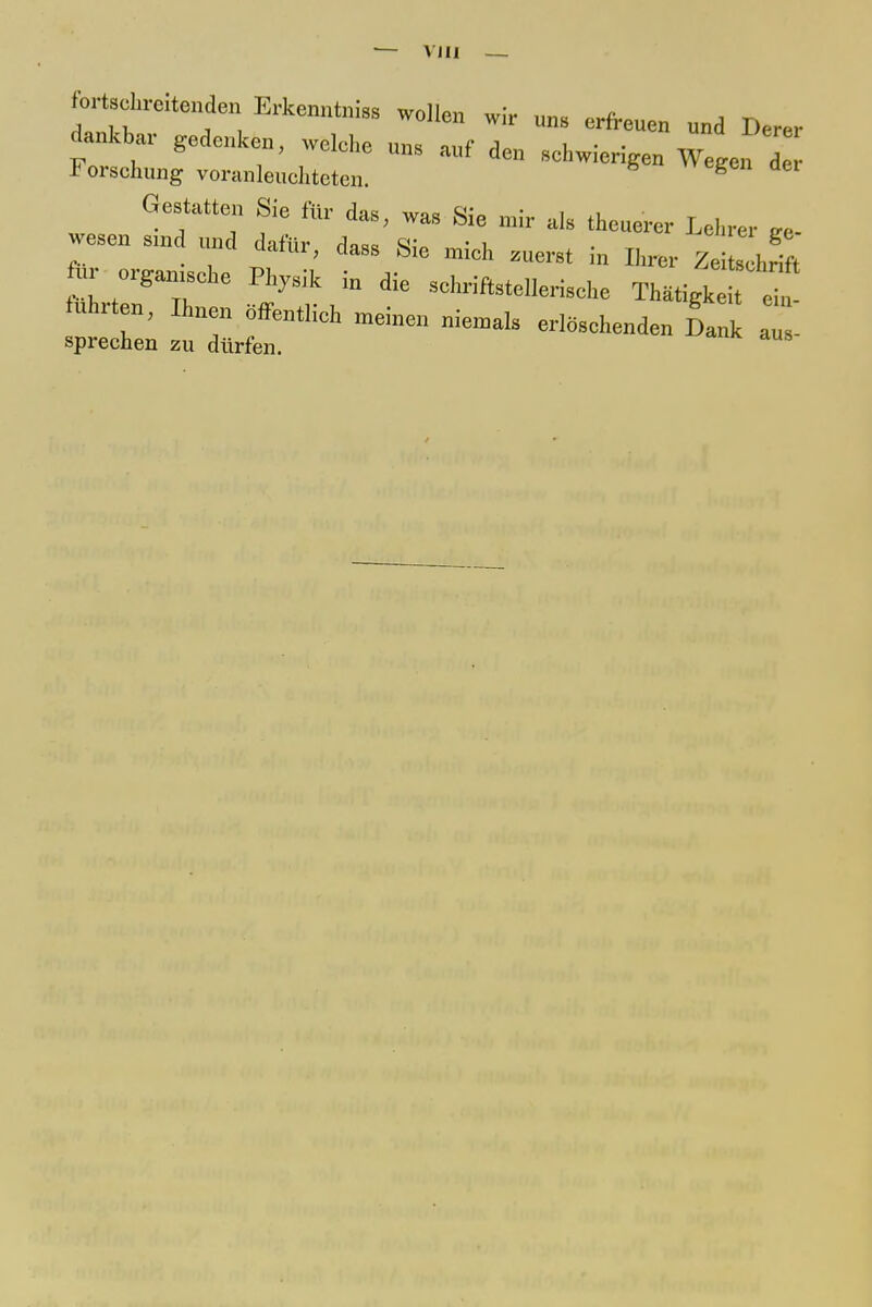 — VJII — fortscln-eitenden Erkenntnis wollen wir uns erfreuen und ^ dankbar gedenken, welche uns auf den schwierigen Wegen d Forschung voranleuchteten. g Gestatten Sie für das, was Sie mir als theuercr Lehrer Ee- wesen smd und dafür, dass Sie mich „erst in Ii,,,,. Zel t ur organische Physik in die schriftstellerische Thatigke tuhrtou, Ihnen öffentlich meinen niemals erlöschenden Dank auV sprechen zu dürfen.