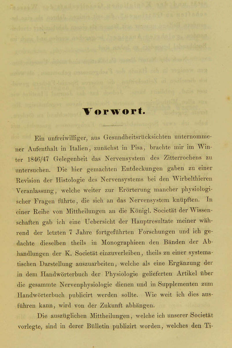 Vorwort Ein unfreiwilliger, aus Gesundheitsrücksichten unternomme- ner Aufenthalt in Italien, zunächst in Pisa, brachte mir im Win- ter 1846/47 Gelegenheit das Nervensystem des Zitterrochens zu untersuchen. Die hier gemachten Entdeckungen gaben zu einer Revision der Histologie des Nervensystems bei den Wirbelthieren Veranlassung, welche weiter zur Erörterung mancher physiologi- scher Fragen führte, die sich an das Nervensystem knüpften. In einer Reihe von Mittheilungen an die Königl. Societät der Wissen- schaften gab ich eine Uebersicht der Hauptresultate meiner wäh- rend der letzten 7 Jahre fortgeführten Forschungen und ich ge- dachte dieselben theils in Monographieen den Bänden der Ab- handlungen der K. Societät einzuverleiben, theils zu einer systema- tischen Darstellung auszuarbeiten, welche als eine Ergänzung der in dem Handwörterbuch der Physiologie gelieferten Artikel über die gesammte Nervenphysiologie dienen und in Supplementen zum Handwörterbuch publicirt werden sollte. Wie weit ich dies aus- führen kann, wird von der Zukunft abhängen. Die auszüglichen Mittheilungen, welche ich unserer Societät vorlegte, sind in derer Bülletin publizirt worden, welches den Ti-