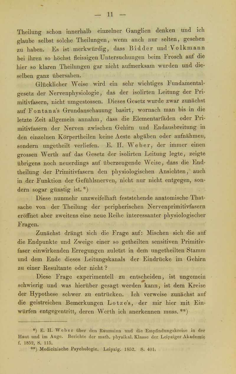 Theilung schon innerhalb einzelner Ganglien denken und ich glaube selbst solche Theilungen, wenn auch nur selten, gesehen zu haben. Es ist merkwürdig, dass Bidder und Volkmann bei ihren so höchst fleissigen Untersuchungen beim Frosch auf die hier so klaren Theilungen gar nicht aufmerksam wurden und die- selben ganz übersahen. Glücklicher Weise wird ein sehr wichtiges Fundamental- gesetz der Nervenphysiologie, das der isolirten Leitung der Pri- mitivfasern, nicht umgestossen. Dieses Gesetz wurde zwar zunächst auf Fontana's Grundanschauung basirt, wornach man bis in die letzte Zeit allgemein annahm, dass die Elementarfäden oder Pri- mitivfasern der Nerven zwischen Gehirn und Endausbreitung in den einzelnen Körpertheilen keine Aeste abgäben oder aufnähmen, sondern ungetheilt verliefen. E. H. Weber, der immer einen grossen Werth auf das Gesetz der isolirten Leitung legte, zeigte übrigens noch neuerdings auf überzeugende Weise, dass die End- theilung der Primitivfasern den physiologischen Ansichten, auch in der Funktion der Gefühlsnerven, nicht nur nicht entgegen, son- dern sogar günstig ist. *) Diese nunmehr unzweifelhaft feststehende anatomische That- sache von der Theilung der peripherischen Nervenprimitivfasern eröffnet aber zweitens eine neue Reihe interessanter physiologischer Fragen. Zunächst drängt sich die Frage auf: Mischen sich die auf die Endpunkte und Zweige einer so getheilten sensitiven Primitiv- faser einwirkenden Erregungen zuletzt in dem ungetheilten Stamm und dem Ende dieses Leitungskanals der Eindrücke im Gehirn zu einer Resultante oder nicht ? Diese Frage experimentell zu entscheiden, ist ungemein schwierig und was hierüber gesagt werden kann, ist dem Kreise der Hypothese schwer zu entrücken. Ich verweise zunächst auf die geistreichen Bemerkungen Lotze's, der mir hier mit Ein- würfen entgegentritt, deren Werth ich anerkennen muss. **) *) E. H. Weber über den Raumsinn und die Empfindungskreise in der Haut und im Auge. Berichte der math. physikal. Klasse der Leipziger Akademie f. 1852, S. 115. **) Medicinischc Psychologie. Leipzig. 1852. S. 401.