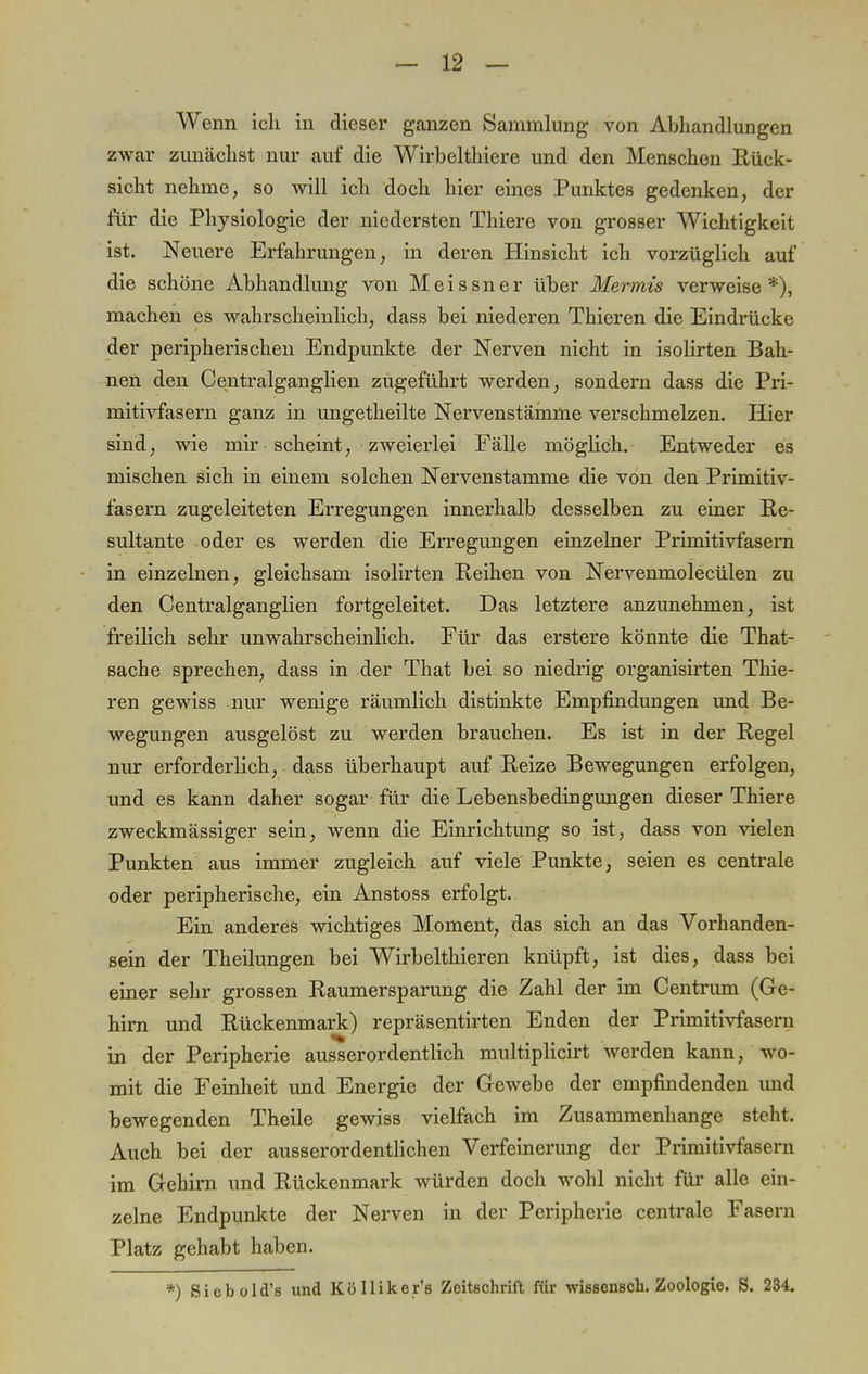 Wenn ich in dieser ganzen Sammlung von Abhandlungen zwar zunächst nur auf die Wirbelthiere und den Menschen Rück- sicht nehme, so will ich doch hier eines Punktes gedenken, der für die Physiologie der niedersten Thiere von grosser Wichtigkeit ist. Neuere Erfahrungen, in deren Hinsicht ich vorzüglich auf die schöne Abhandlung von Meissner über Mermis verweise*), machen es wahrscheinlich, dass bei niederen Thieren die Eindrücke der peripherischen Endpunkte der Nerven nicht in isolirten Bah- nen den Centralganglien zugeführt werden, sondern dass die Pri- mitivfasern ganz in ungetheilte Nervenstämme verschmelzen. Hier sind, wie mir scheint, zweierlei Fälle möglich. Entweder es mischen sich in einem solchen Nervenstamme die von den Primitiv- fasern zugeleiteten Erregungen innerhalb desselben zu einer Re- sultante oder es werden die Erregungen einzelner Primitivfasern in einzelnen, gleichsam isolirten Reihen von Nervenmolecülen zu den Centralganglien fortgeleitet. Das letztere anzunehmen, ist freilich sehr unwahrscheinlich. Für das erstere könnte die That- sache sprechen, dass in der That bei so niedrig organisirten Thie- ren gewiss nur wenige räumlich distinkte Empfindungen und Be- wegungen ausgelöst zu werden brauchen. Es ist in der Regel nur erforderlich, dass überhaupt auf Reize Bewegungen erfolgen, und es kann daher sogar für die Lebensbedingungen dieser Thiere zweckmässiger sein, wenn die Einrichtung so ist, dass von vielen Punkten aus immer zugleich auf viele Punkte, seien es centrale oder peripherische, ein Anstoss erfolgt. Ein anderes wichtiges Moment, das sich an das Vorhanden- sein der Theilungen bei Wirbelthieren knüpft, ist dies, dass bei einer sehr grossen Raumersparung die Zahl der im Centrum (Ge- hirn und Rückenmark) repräsentirten Enden der Primitivfasern in der Peripherie ausserordentlich multiplicirt werden kann, wo- mit die Feinheit und Energie der Gewebe der empfindenden und bewegenden Theile gewiss vielfach im Zusammenhange steht. Auch bei der ausserordentlichen Verfeinerung der Primitivfasern im Gehirn und Rückenmark würden doch wohl nicht für alle ein- zelne Endpunkte der Nerven in der Peripherie centrale Fasern Platz gehabt haben. *) Siebold's und Kölliker'e Zeitschrift für wissonsch. Zoologie. S. 234.