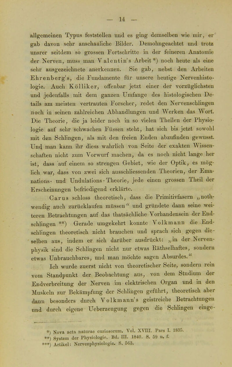 allgemeinen Typus feststellen und es ging demselben wie mir, er gab davon sehr anschauliche Bilder. Demohngeachtet und trotz unsrer seitdem so grossen Fortschritte in der feineren Anatomie der Nerven, muss man Valentin's Arbeit*) noch heute als eine sehr ausgezeichnete anerkennen. Sie gab, nebst den Arbeiten Ehrenberg's, die Fundamente für unsere heutige Nervenhisto- logie. Auch Kölliker, offenbar jetzt einer der vorzüglichsten und jedenfalls mit dem ganzen Umfange des histologischen De- tails am meisten vertrauten Forscher, redet den Nervenschlingen noch in seinen zahlreichen Abhandlungen und Werken das Wort. Die Theorie, die ja leider noch in so vielen Theilen der Physio- logie auf sehr schwachen Füssen steht, hat sich bis jetzt sowohl mit den Schlingen, als mit den freien Enden abzufinden gewusst. Und man kann ihr diess wahrlich von Seite der exakten Wissen- schaften nicht zum Vorwurf machen, da es noch nicht lange her ist, dass auf einem so strengen Gebiet, wie der Optik, es mög- lich war, dass von zwei sich ausschliessenden Theorien, der Ema- nations- und Undulations-Theorie, jede einen grossen Theil der Erscheinungen befriedigend erklärte. Carus schloss theoretisch, dass die Primitivfasern „noth- wendig auch zurücklaufen müssen und gründete dann seine wei- teren Betrachtungen auf das thatsächliche Vorhandensein der End- schlingen **) Gerade umgekehrt konnte Volkmann die End- schlingen theoretisch nicht brauchen und sprach sich gegen die- selben aus, indem er sich darüber ausdrückt: „in der Nerven- physik sind die Schlingen nicht nur etwas Räthselhaftes, sondern etwas Unbrauchbares, und man möchte sagen Absurdes. Ich wurde zuerst nicht von theoretischer Seite, sondern rein vom Standpunkt der Beobachtung aus, von dem Studium der Endverbreitung der Nerven im elektrischen Organ und in den Muskeln zur Bekämpfung der Schlingen geführt, theoretisch aber dann besonders durch Volkmann's geistreiche Betrachtungen und durch eigene Ucberzeugung gegen die Schlingen einge- *) Nova acta naturac curiosorum. Vol. XVIII. Pars I. 1835. **) System der Physiologie. Bd. III. 1840. S. 59 U» f. ***) Artikel: Nervenphysiologie. S. 5G3.