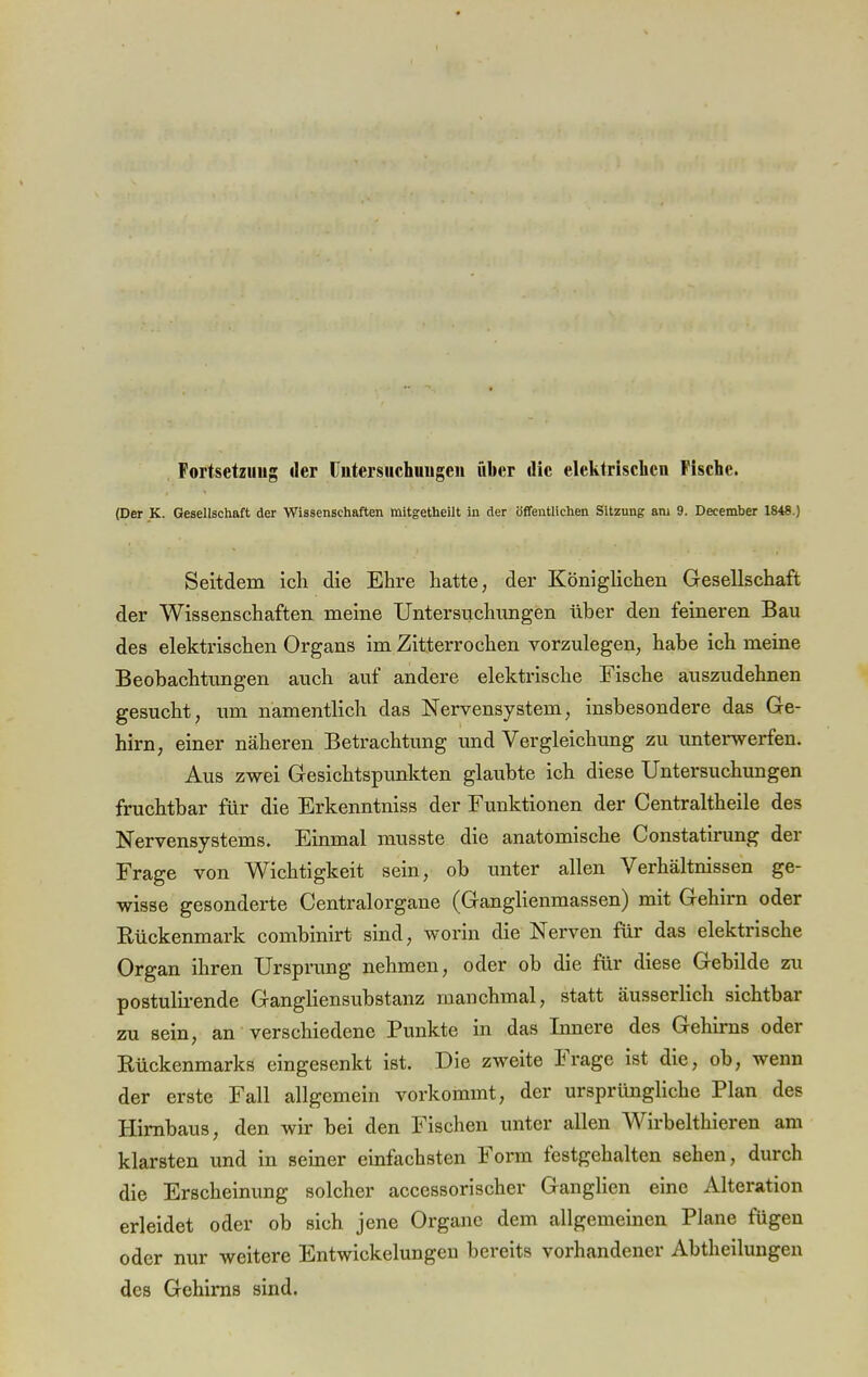 Fortsetzung «1er Untersuchungen üher die elektrischen Fische. (Der K. Gesellschaft der Wissenschaften mitgetheilt in der öffentlichen Sitzung am 9. December 1848.) Seitdem ich die Ehre hatte, der Königlichen Gesellschaft der Wissenschaften meine Untersuchungen über den feineren Bau des elektrischen Organs im Zitterrochen vorzulegen, habe ich meine Beobachtungen auch auf andere elektrische Fische auszudehnen gesucht, um namentlich das Nervensystem, insbesondere das Ge- hirn, einer näheren Betrachtung und Vergleichung zu unterwerfen. Aus zwei Gesichtspunkten glaubte ich diese Untersuchungen fruchtbar für die Erkenntniss der Funktionen der Centraltheile des Nervensystems. Einmal musste die anatomische Constatirung der Frage von Wichtigkeit sein, ob unter allen Verhältnissen ge- wisse gesonderte Centraiorgane (Ganglienmassen) mit Gehirn oder Rückenmark combinirt sind, worin die Nerven für das elektrische Organ ihren Ursprung nehmen, oder ob die für diese Gebilde zu postulirende Gangliensubstanz manchmal, statt äusserlich sichtbar zu sein, an verschiedene Punkte in das Innere des Gehirns oder Rückenmarks eingesenkt ist. Die zweite Frage ist die, ob, wenn der erste Fall allgemein vorkommt, der ursprüngliche Plan des Hirnbaus, den wir bei den Fischen unter allen Wirbelthieren am klarsten und in seiner einfachsten Form festgehalten sehen, durch die Erscheinung solcher accessorischer Ganglien eine Alteration erleidet oder ob sich jene Organe dem allgemeinen Plane fügen oder nur weitere Entwickelungen bereits vorhandener Abtheilungen des Gehirns sind.