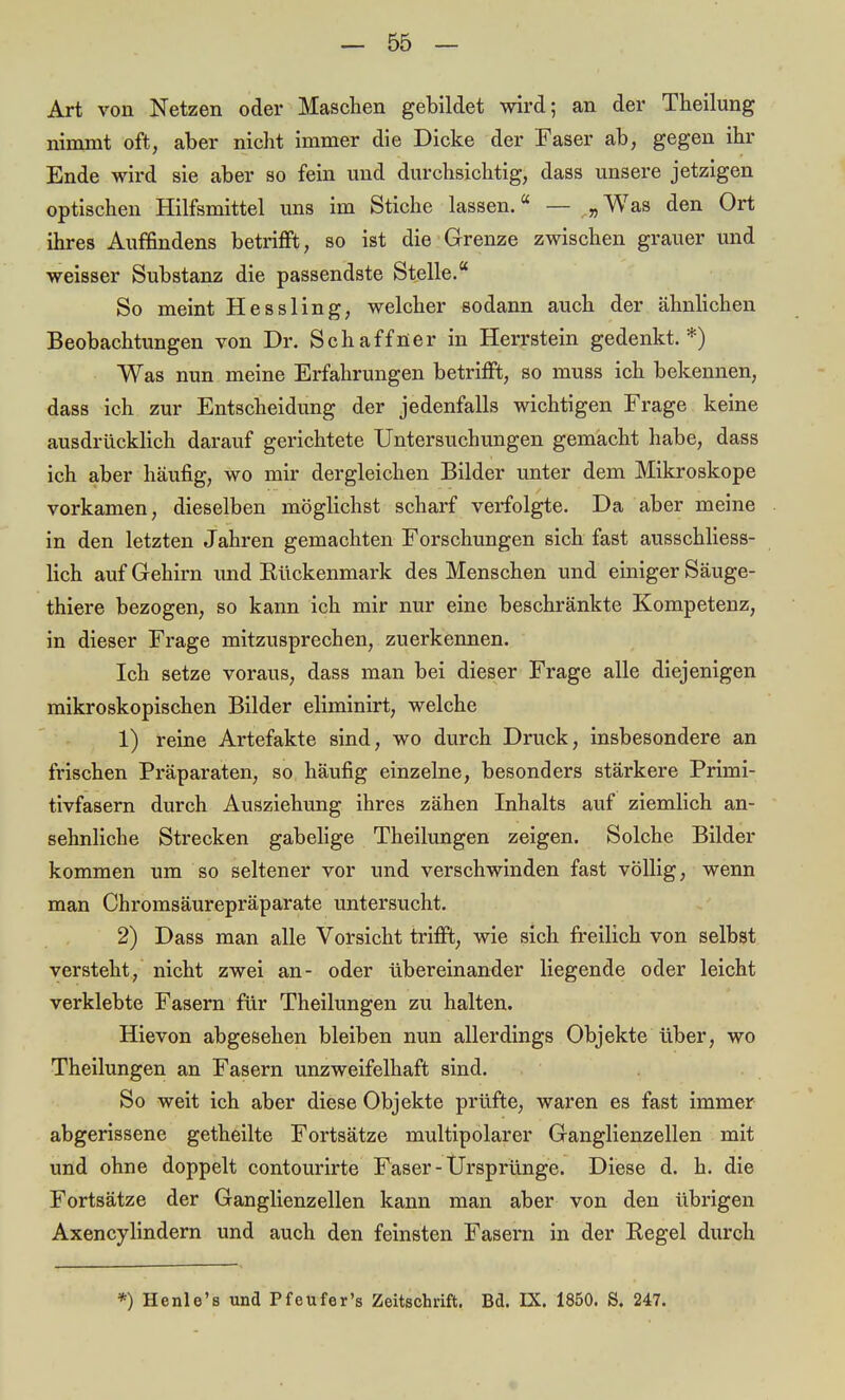 Art von Netzen oder Maschen gebildet wird; an der Theilung nimmt oft, aber nicht immer die Dicke der Faser ab, gegen ihr Ende wird sie aber so fein und durchsichtig, dass unsere jetzigen optischen Hilfsmittel uns im Stiche lassen. — „Was den Ort ihres Auffindens betrifft, so ist die Grenze zwischen grauer und weisser Substanz die passendste Stelle. So meint Hessling, welcher sodann auch der ähnlichen Beobachtungen von Dr. Schaffner in Herrstein gedenkt.*) Was nun meine Erfahrungen betrifft, so muss ich bekennen, dass ich zur Entscheidung der jedenfalls wichtigen Frage keine ausdrücklich darauf gerichtete Untersuchungen gemacht habe, dass ich aber häufig, wo mir dergleichen Bilder unter dem Mikroskope vorkamen, dieselben möglichst scharf verfolgte. Da aber meine in den letzten Jahren gemachten Forschungen sich fast ausschliess- lich auf Gehirn und Bückenmark des Menschen und einiger Säuge- thiere bezogen, so kann ich mir nur eine beschränkte Kompetenz, in dieser Frage mitzusprechen, zuerkennen. Ich setze voraus, dass man bei dieser Frage alle diejenigen mikroskopischen Bilder eliminirt, welche 1) reine Artefakte sind, wo durch Druck, insbesondere an frischen Präparaten, so häufig einzelne, besonders stärkere Primi- tivfasern durch Ausziehung ihres zähen Inhalts auf ziemlich an- sehnliche Strecken gabelige Theilungen zeigen. Solche Bilder kommen um so seltener vor und verschwinden fast völlig, wenn man Chromsäurepräparate untersucht. 2) Dass man alle Vorsicht trifft, wie sich freilich von selbst versteht, nicht zwei an- oder übereinander liegende oder leicht verklebte Fasern für Theilungen zu halten. Hievon abgesehen bleiben nun allerdings Objekte über, wo Theilungen an Fasern unzweifelhaft sind. So weit ich aber diese Objekte prüfte, waren es fast immer abgerissene getheilte Fortsätze multipolarer Ganglienzellen mit und ohne doppelt contourirte Faser - Ursprünge. Diese d. h. die Fortsätze der Ganglienzellen kann man aber von den übrigen Axencylindern und auch den feinsten Fasern in der Regel durch *) Henlo's und Pfeufer's Zeitschrift. Bd. EX. 1850. S. 247.