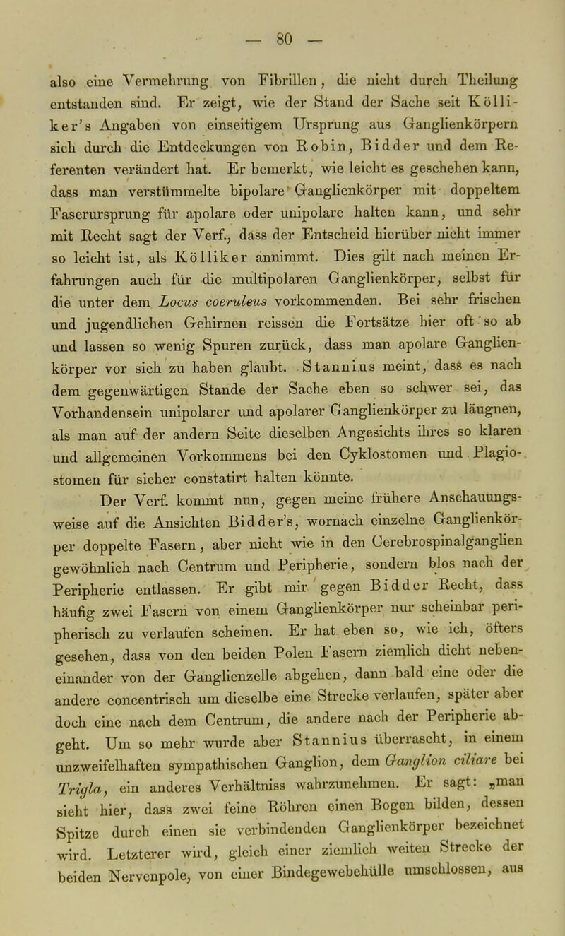 also eine Vermehrung von Fibrillen, die nicht durch Theilung entstanden sind. Er zeigt, wie der Stand der Sache seit Kölli- ker's Angaben von einseitigem Ursprung aus Ganglienkörpern sich durch die Entdeckungen von Robin, Bidder und dem Re- ferenten verändert hat. Er bemerkt, wie leicht es geschehen kann, dass man verstümmelte bipolare Ganglienkörper mit doppeltem Faserursprung für apolare oder unipolare halten kann, und sehr mit Recht sagt der Verf., dass der Entscheid hierüber nicht immer so leicht ist, als Kölliker annimmt. Dies gilt nach meinen Er- fahrungen auch für die multipolaren Ganglienkörper, selbst für die unter dem Locus coeruleus vorkommenden. Bei sehr frischen und jugendlichen Gehirnen reissen die Fortsätze hier oft so ab und lassen so wenig Spuren zurück, dass man apolare Ganglien- körper vor sich zu haben glaubt. Stanni.us meint, dass es nach dem gegenwärtigen Stande der Sache eben so schwer sei, das Vorhandensein unipolarer und apolarer Ganglienkörper zu läugnen, als man auf der andern Seite dieselben Angesichts ihres so klaren und allgemeinen Vorkommens bei den Cyklostomen und Plagio- stomen für sicher constatirt halten könnte. Der Verf. kommt nun, gegen meine frühere Anschauungs- weise auf die Ansichten Bidder's, wornach einzelne Ganglienkör- per doppelte Fasern, aber nicht wie in den Cerebrospinalganglien gewöhnlich nach Centrum und Peripherie, sondern blos nach der Peripherie entlassen. Er gibt mir ' gegen Bidder Recht, dass häufig zwei Fasern von einem Ganglienkörper nur scheinbar peri- pherisch zu verlaufen scheinen. Er hat eben so, wie ich, öfters gesehen, dass von den beiden Polen Fasern ziemlich dicht neben- einander von der Ganglienzelle abgehen, dann bald eine oder die andere concentrisch um dieselbe eine Strecke verlaufen, später aber doch eine nach dem Centrum, die andere nach der Peripherie ab- geht. Um so mehr wurde aber Stannius überrascht, in einem unzweifelhaften sympathischen Ganglion, dem Ganglion ciliare bei Trigla, ein anderes Verhältniss wahrzunehmen. Er sagt: „man sieht hier, dass zwei feine Röhren einen Bogen bilden, dessen Spitze durch einen sie verbindenden Ganglienkörper bezeichnet wird. Letzterer wird, gleich einer ziemlich weiten Strecke der beiden Nervenpole, von einer Bindegewebehülle umschlossen, aus