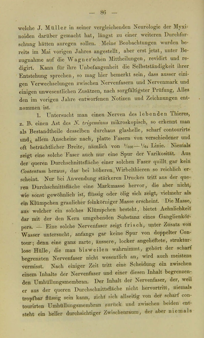 welche J. Müller in seiner vergleichenden Neurologie der Myxi- noiden darüber gemacht hat, längst zu einer weiteren Durchfor- schung hätten anregen sollen. Meine Beobachtungen wurden be- reits im Mai vorigen Jahres angestellt, aber erst jetzt, unter Be- zugnahme auf die Wagner'schen Mittheilungen, revidirt und re- digirt. Kann für ihre Unbefangenheit die Selbstständigkeit ihrer Entstehung sprechen, so mag hier bemerkt sein, dass ausser eini- gen Verwechselungen zwischen Nervenfasern und Nervenmark und einigen unwesentlichen Zusätzen, nach sorgfältigster Prüfung, Alles den im vorigen Jahre entworfenen Notizen und Zeichnungen ent- nommen ist. 1. Untersucht man einen Nerven des lebenden Thieres, z. B. einen Ast des K trigeminus mikroskopisch, so erkennt man als Bestandteile desselben durchaus glashelle, scharf contourirte und,, allem Anscheine nach, platte Fasern von verschiedener und oft beträchtlicher Breite, nämlich von Vsoo —Ve5 Linie. Niemals zeigt eine solche Faser auch nur eine Spur der Varikosität. Aus der queren Durchschnittsfläche einer solchen Faser quillt, gar kein Gontentum heraus, das^ bei höheren Wirbelthieren so reichlich er- scheint. Nur bei Anwendung stärkeren Druckes tritt aus der que- ren Durchschnittsfläche eine Markmasse hervor, die aber nicht, wie sonst gewöhnlich ist, flüssig oder ölig sich zeigt, vielmehr als ein Klümpchen graulicher feinkörniger Masse erscheint. Die Masse, aus welcher ein solches Klümpchen besteht, bietet Aehnlichkeit dar mit der den Kern iimgebenden Substanz eines Ganglienkör- pers. _ Eine solche Nervenfaser zeigt frisch, unter Zusatz von Wasser lintersucht, anfangs gar keine Spur von doppelter Con- tour; denn eine ganz zarte, äussere, locker angeheftete, struktur- lose Hülle, die man bisweilen wahrnimmt, gehört der scharf begrenzten Nervenfaser nicht wesentlich an, wird auch meistens vermisst. Nach einiger Zeit tritt eine Scheidung ein zwischen einem Inhalte der Nervenfaser und einer diesen Inhalt begrenzen- den Umhüllungsmembran. Der Inhalt der Nervenfaser, der, weil er aus der queren Durchschnittsfläche nicht hervortritt, niemals tropfbar flüssig sein kann, zieht sich allseitig von der scharf con- tourirten Umhüllungsmembran zurück und zwischen beiden ent- steht ein heller durchsichtiger Zwischenraum, der aber niemals