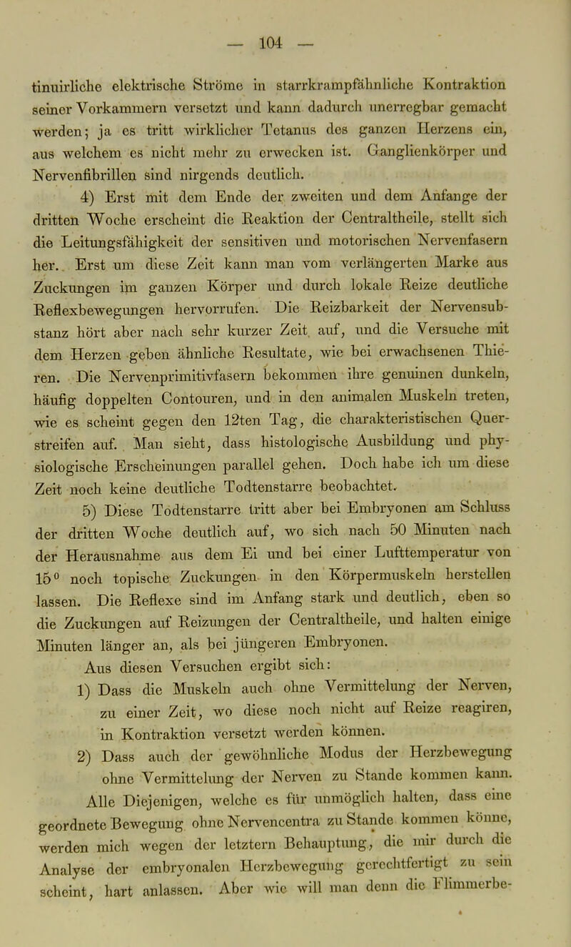 tinuirliche elektrische Ströme in starrkrampfähnliche Kontraktion seiner Vorkammern versetzt und kann dadurch unerregbar gemacht werden; ja es tritt wirklicher Tetanus des ganzen Herzens ein, aus welchem es nicht mehr zu erwecken ist. Ganglienkörper und Nervenfibrillen sind nirgends deutlich. 4) Erst mit dem Ende der zweiten und dem Anfange der dritten Woche erscheint die Reaktion der Centraltheile, stellt sich die Leitungsfähigkeit der sensitiven und motorischen Nervenfasern her. Erst um diese Zeit kann man vom verlängerten Marke aus Zuckungen im ganzen Körper und durch lokale Reize deutliche Reflexbewegungen hervorrufen. Die Reizbarkeit der Nervensub- stanz hört aber nach sehr kurzer Zeit, auf, und die Versuche mit dem Herzen geben ähnliche Resultate, wie bei erwachsenen Thie- ren. Die Nervenprimitivfasern bekommen ihre genuinen dunkeln, häufig doppelten Contouren, und in den animalen Muskeln treten, wie es scheint gegen den 12ten Tag, die charakteristischen Quer- streifen auf. Man sieht, dass histologische Ausbildung und phy- siologische Erscheinungen parallel gehen. Doch habe ich um diese Zeit noch keine deutliche Todtenstarre beobachtet. 5) Diese Todtenstarre tritt aber bei Embryonen am Schluss der dritten Woche deutlich auf, wo sich nach 50 Minuten nach der Herausnahme aus dem Ei und bei einer Lufttemperatur von 15° noch topische Zuckungen in den Körpermuskeln herstellen lassen. Die Reflexe sind im Anfang stark und deutlich, eben so die Zuckungen auf Reizungen der Centraltheile, und halten einige Minuten länger an, als bei jüngeren Embryonen. Aus diesen Versuchen ergibt sich: 1) Dass die Muskeln auch ohne Vermittelung der Nerven, zu einer Zeit, wo diese noch nicht auf Reize reagiren, in Kontraktion versetzt werden können. 2) Dass auch der gewöhnliche Modus der Herzbewegung ohne Vermittelimg der Nerven zu Stande kommen kann. Alle Diejenigen, welche es für unmöglich halten, dass eme geordnete Bewegung ohne Nervencentra zu Stande kommen könne, werden mich wegen der letztern Behauptung, die mir durch die Analyse der embryonalen Herzbewegung gerechtfertigt zu sein scheint, hart anlassen. Aber wie will man denn die Flimmerbe-