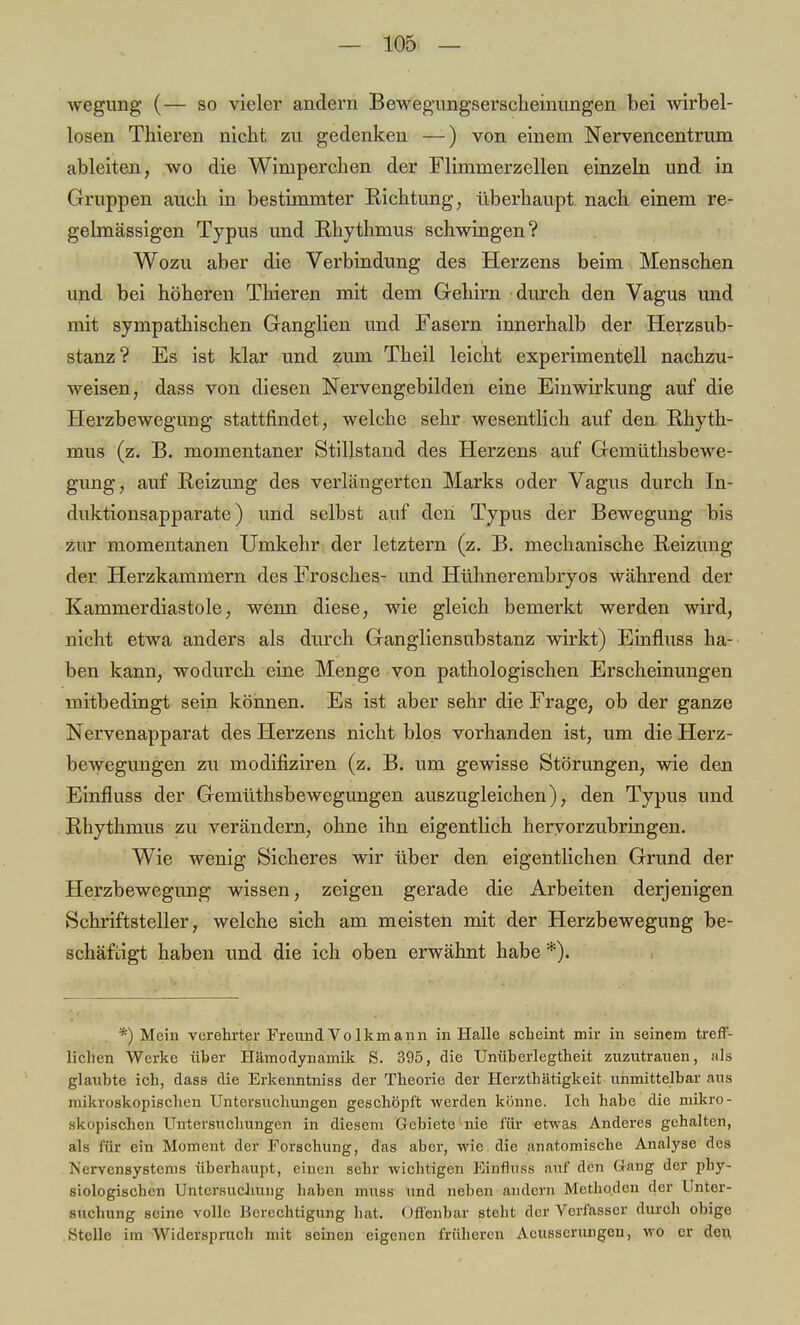 wegung (— so vieler andern Bewegungserscheinungen bei wirbel- losen Thieren nicht zu gedenken —) von einem Nervencentrum ableiten, wo die Wimperchen der Flimmerzellen einzeln und in Gruppen auch in bestimmter Richtung, überhaupt nach einem re- gelmässigen Typus und Rhythmus schwingen? Wozu aber die Verbindung des Herzens beim Menschen und bei höheren Thieren mit dem Gehirn durch den Vagus und mit sympathischen Ganglien und Fasern innerhalb der Herzsub- stanz? Es ist klar und zum Theil leicht experimentell nachzu- weisen, dass von diesen Nerv engebilden eine Einwirkung auf die Herzbewegung stattfindet, welche sehr wesentlich auf den Rhyth- mus (z. B. momentaner Stillstand des Herzens auf Gemüthsbewe- gung, auf Reizung des verlängerten Marks oder Vagus durch In- duktionsapparate) und selbst auf den Typus der Bewegung bis zur momentanen Umkehr der letztern (z. B. mechanische Reizung der Herzkammern des Frosches- und Hühnerembryos während der Kammerdiastole, wenn diese, wie gleich bemerkt werden wird, nicht etwa anders als durch Gangliensubstanz wirkt) Einfluss ha- ben kann, wodurch eine Menge von pathologischen Erscheinungen mitbedingt sein können. Es ist aber sehr die Frage, ob der ganze Nervenapparat des Herzens nicht blos vorhanden ist, um die Herz- bewegungen zu modifiziren (z. B. um gewisse Störungen, wie den Einfluss der Gemüthsbewegungen auszugleichen), den Typus und Rhythmus zu verändern, ohne ihn eigentlich hervorzubringen. Wie wenig Sicheres wir über den eigentlichen Grund der Herzbewegung wissen, zeigen gerade die Arbeiten derjenigen Schriftsteller, welche sich am meisten mit der Herzbewegung be- schäftigt haben und die ich oben erwähnt habe *). *) Mein verehrter Freund Vo lkmann in Halle scheint mir in seinem treff- lichen Werke über Hämodynamik S. 395, die Unüberlegtheit zuzutrauen, als glaubte ich, dass die Erkenntniss der Theorie der Herzthätigkeit unmittelbar aus mikroskopischen Untersuchungen geschöpft werden könne. Ich habe die mikro- skopischen Untersuchungen in diesem Gebiete nie für etwas Anderes gehalten, als für ein Moment der Forschung, das aber, wie die anatomische Analyse des iS'crvensystems überhaupt, einen sehr wichtigen Einöuss auf den Gang der phy- siologischen Untersuchung haben muss und neben andern Methoden der Unter- suchung seine volle Berechtigung hat. Offenbar steht der Verfasser durch obige Stelle im Widerspruch mit seinen eigenen früheren Acusscrungen, wo er den