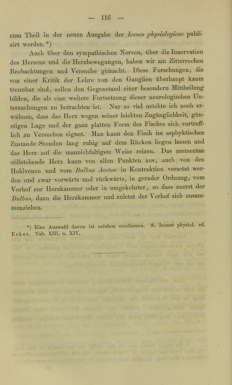 — 11G — zum Theil in der neuen Ausgabe der Icones physiologicae publi- zirt werden. *) Audi über den sympathischen Nerven, über die Innervation des Herzens und die Herzbewegungen, haben wir am Zitterrochen Beobachtungen und Versuche gemacht. Diese Forschungen, die von einer Kritik der Lehre von den Ganglien überhaupt kaum trennbar sind, sollen den Gegenstand einer besondern Mittheilung bilden, die als eine weitere Fortsetzung dieser neurologischen Un- tersuchungen zu betrachten ist. Nur so viel möchte ich noch er- wähnen, dass das Herz wegen seiner leichten Zugänglichkeit, gün- stigen Lage und der ganz platten Form des Fisches sich vortreff- lich zu Versuchen eignet. Man kann den Fisch im asphyktischen Zustande Stunden lang ruhig auf dem Eücken liegen lassen und das Herz auf die mannichfaltigste Weise reizen. Das momentan stillstehende Herz kann von allen Punkten aus, auch von den Hohlvenen und vom Bulbus Äortae in Kontraktion versetzt wer- den und zwar vorwärts und rückwärts, in gerader Ordnung, vom Vorhof zur Herzkammer oder in umgekehrter, so dass zuerst der Bulbus, dann die Herzkammer und zuletzt der Vorhof sich zusam- menziehen. *) Eine Auswahl davon ist seitdem erschienen. S. Icones physiol. ed. Ecker. Tab. XIH. u. XIV.