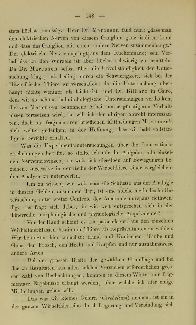 stets höchst anstössig. Herr Dr. Marcusen fand nun: „dass man den elektrischen Nerven von diesem Ganglion ganz isoliren kann und dass das Ganglion mit einem andern Nerven zusammenhängt. Der elektrische Nerv entspringt aus dem Rückenmark; sein Ver- hältniss zu den Wurzeln ist aber höchst schwierig zu ermitteln. Da Dr. Marcusen selbst über die Unvollständigkeit der Unter- suchung klagt, mit bedingt durch die Schwierigkeit, sich bei der Hitze frische Thiere zu verschaffen; da die Untersuchung über- haupt nichts weniger als leicht ist, und Dr. Bilharz in Cairo, dem wir so schöne helminthologische Untersuchungen verdanken, die von Marcusen begonnene Arbeit unter günstigeren Verhält- nissen fortsetzen wird, so will ich der übrigen obwohl interessan- ten, doch nur fragmentaren brieflichen Mittheilungen Marcusen's nicht weiter gedenken, in der Hoffnung, dass wir bald vollstän- digere Berichte erhalten. Was die Experimentaluntersuchungen über die Innervations- erscheinungen betrifft, so stellte ich mir die Aufgabe, alle einzel- nen Nervenprovinzen, so weit sich dieselben auf Bewegungen be- ziehen, successive in der Reihe der Wirbelthiere einer vergleichen- den Analyse zu unterwerfen. Um zu wissen, wie weit man die Schlüsse aus der Analogie in diesem Gebiete ausdehnen darf, ist eine solche methodische Un- tersuchung tinter steter Controle der Anatomie durchaus nothwen- dig. Es fragt sich dabei, in wie weit entsprechen sich in der Thierreihe morphologische und physiologische Aequivalente ? Vor der Hand scheint es am passendsten, aus den einzelnen Wirbelthierklassen bestimmte Thiere als Repräsentanten zu wählen. Wir benützten hier zunächst: Hund und Kaninchen, Taube und Gans, den Frosch, den Hecht und Karpfen und nur ausnahmsweise andere Arten. Bei der grossen Breite der gewählten Grundlage und bei der zu Resultaten aus allen solchen Versuchen erforderlichen gros- sen Zahl von Beobachtungen, konnten in diesem Winter nur frag- mentare Ergebnisse erlangt werden, über welche ich hier einige Mittheilungen geben will. Das was wir kleines Gehirn (Cerebellum) nennen, ist ein in der ganzen Wirbelthierreihe durch Lagerung und Verbindung sich