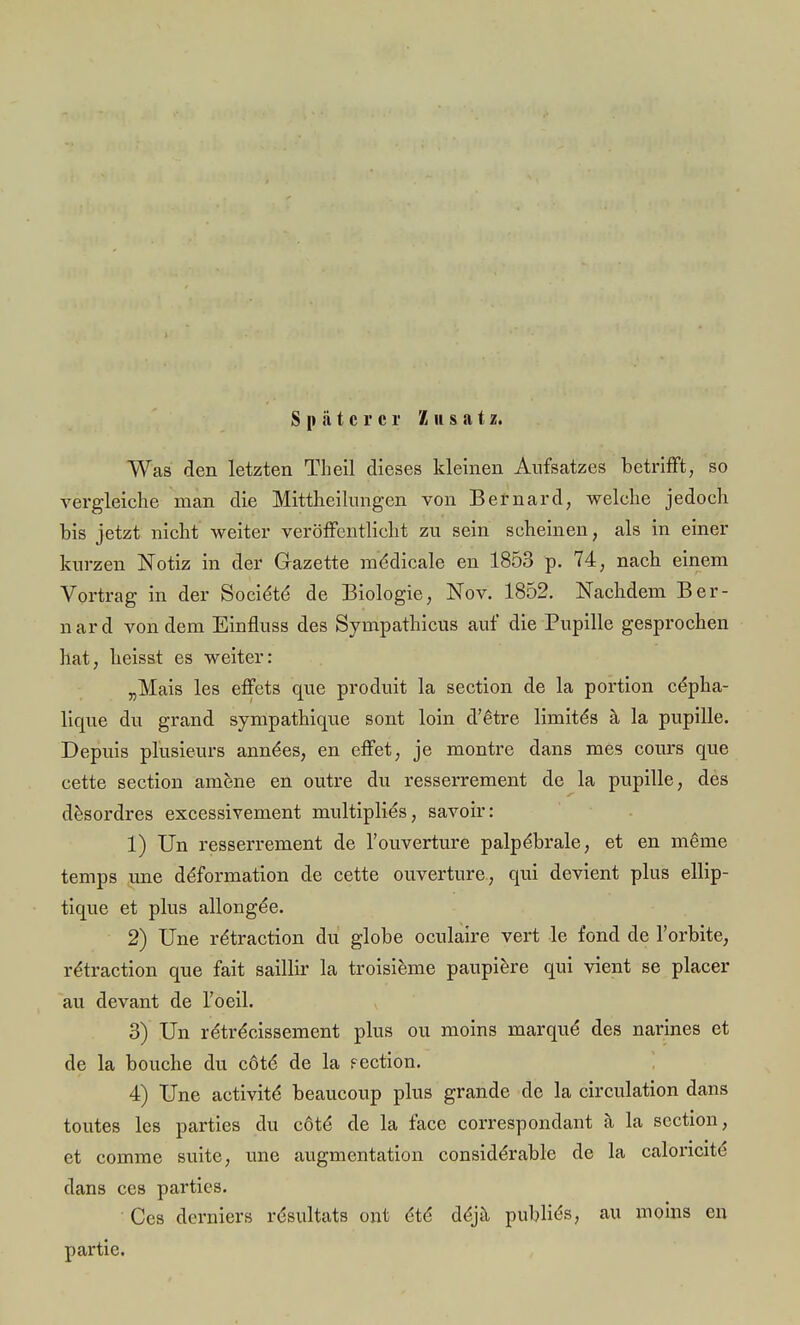 Späterer Zusatz. Was den letzten Theil dieses kleinen Aufsatzes betrifft, so vergleiche man die Mittheilungen von Bernard, welche jedoch bis jetzt nicht weiter veröffentlicht zu sein scheinen, als in einer kurzen Notiz in der Gazette ine'dicale en 1853 p. 74, nach einem Vortrag in der Socie'te' de Biologie, Nov. 1852. Nachdem Ber- nard von dem Einfluss des Sympathicus auf die Pupille gesprochen hat, heisst es weiter: „Mais les effets que produit la section de la portion cepha- lique du grand sympathique sont loin d'6tre liinite's ä la pupille. Depuis plusieurs anne'es, en effet, je montre dans mes cours que cette section amene en outre du resserrement de la pupille, des desordres excessivement multiplies, savoir: 1) Un resserrement de l'ouverture palpe*brale, et en meine temps une ddformation de cette Ouvertüre, qui devient plus ellip- tique et plus allonge'e. 2) Une rdtraction du globe oculaire vert le fond de l'orbite, rtStraction que fait saillir la troisieme paupiere qui vient se placer au devant de l'oeil. 3) Un retreYissement plus ou moins marqud des narines et de la bouche du cöte de la fection. 4) Une activite* beaueoup plus grande de la circulation dans toutes les parties du cöte* de la face correspondant ä la section, et comme suite, une augmentation considerable de la caloncite dans ces parties. Ces derniers rdsultats ont ete* dejä publik, au moins en partie.