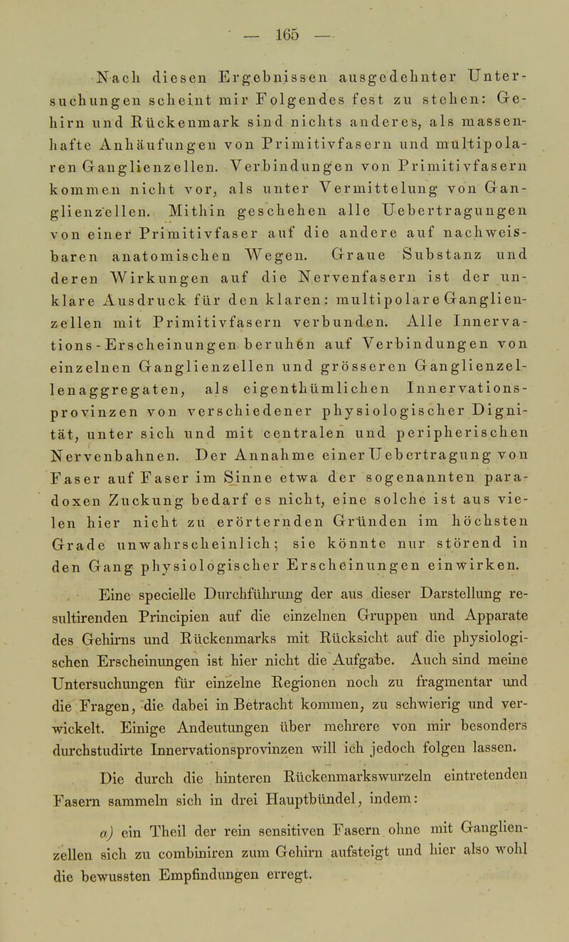 Nach diesen Ergebnissen ausgedehnter Unter- suchungen scheint mir Folgendes fest zu stehen: Ge- hirn und Rückenmark sind nichts anderes, als massen- hafte Anhäufungen von Primitivfasern und muliipola- ren Ganglienzellen. Verbindungen von Primitivfasern kommen nicht vor, als unter Vermittelung von Gan- glienzellen. Mithin geschehen alle Uebertragungen von einer Primitivfaser auf die andere auf nachweis- baren anatomischen Wegen. Graue Substanz und deren Wirkungen auf die Nervenfasern ist der un- klare Ausdruck für den klaren: multipolare Ganglien- zellen mit Primitivfasern verbunden. Alle Innerva- tion - Erscheinungen beruhen auf Verbindungen von einzelnen Ganglienzellen und grösseren Ganglienzel- lenaggregaten, als eigentümlichen Innervations- provinzen von verschiedener physiologischer Digni- tät, unter sich und mit centralen und peripherischen Nervenbahnen. Der Annahme einerUebertragung von Faser auf Faser im Sinne etwa der sogenannten para- doxen Zuckung bedarf es nicht, eine solche ist aus vie- len hier nicht zu erörternden Gründen im höchsten Grade unwahrscheinlich; sie könnte nur störend in den Gang physiologischer Erscheinungen einwirken. Eine specielle Durchführung der aus dieser Darstellung re- sultirenden Principien auf die einzelnen Gruppen und Apparate des Gehirns und Rückenmarks mit Rücksicht auf die physiologi- schen Erscheinungen ist hier nicht die Aufgabe. Auch sind meine Untersuchungen für einzelne Regionen noch zu fragmentar und die Fragen, die dabei in Betracht kommen, zu schwierig und ver- wickelt. Einige Andeutungen über mehrere von mir besonders durchstudirte Innervationsprovinzen will ich jedoch folgen lassen. Die durch die hinteren Rückenmarkswurzeln eintretenden Fasern sammeln sich in drei Hauptbündel, indem: a) ein Theil der rein sensitiven Fasern ohne mit Ganglien- zellen sich zu combiniren zum Gehirn aufsteigt und hier also wohl die bewussten Empfindungen erregt.