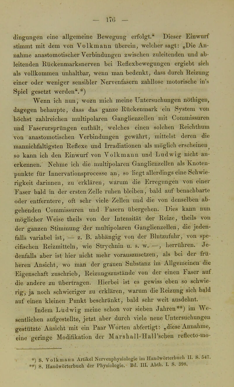 dingungen eine allgemeine Bewegung erfolgt. Dieser Einwurf stimmt mit dem von Volkmann überein, welcher sagt: „Die An- nahme anastomotischer Verbindungen zwischen zuleitenden und ab- leitenden Kückenmarksnerven bei Keflexbewegungen ergiebt sich als vollkommen unhaltbar, wenn man bedenkt, dass durch Heizung einer oder weniger sensibler Nervenfasern zahllose motorische ins Spiel gesetzt werden.*) Wenn ich nun, wozu mich meine Untersuchungen nöthigen, dagegen behaupte, dass das ganze Rückenmark ein S)Tstem von höchst zahlreichen multipolaren Ganglienzellen mit Commissuren und Faserursprüngen enthält, welches einen solchen Reichthuin von anastomotischen Verbindungen gewährt, mittelst deren die mannichfaltigsten Reflexe und Irradiationen als möglich erscheinen ? so kann ich den Einwurf von Volkmann und Ludwig nicht an- erkennen. Nehme ich die multipolaren Ganglienzellen als Knoten- punkte für Innervationsprocesse an, so liegt allerdings eine Schwie- rigkeit darinnen, zu erklären, wärum die Erregungen von einer Faser bald in der ersten Zelle ruhen bleiben, bald auf benachbarte oder entferntere, oft sehr viele Zellen und die von denselben ab- gehenden Commissuren und Fasern übergehen. Dies kann nun möglicher Weise theils von der Intensität der Reize, theils von der ganzen Stimmung der multipolaren Ganglienzellen, die jeden- falls variabel ist, — z. B. abhängig von der Blutzufuhr, von spe- cifischen Reizmitteln, wie Strychnin u. s. w. —, herrühren. Je- denfalls aber ist hier nicht mehr vorauszusetzen, als bei der frü- heren Ansicht, wo man der grauen Substanz im Allgemeinen die Eigenschaft zuschrieb, Reizungszustände von der einen Faser auf die andere zu übertragen. Hierbei ist es gewiss eben so schwie- rig, ja noch schwieriger zu erklären, warum die Reizung sich bald auf einen kleinen Punkt beschränkt, bald sehr weit ausdehnt. Indem Ludwig meine schon vor sieben Jahren**) im We- sentlichen aufgestellte, jetzt aber durch viele neue Untersuchungen gestützte Ansicht mit ein Paar Worten abfertigt: „diese Annahme, eine geringe Modifikation der Marshall-Hall'schen refleeto-mo- *) S. Volkmann Artikel Nervcnphysiologie im llanthvörterb **) S. Handwörterbuch der Physiologie. Bd. III. Abtli, I. S.