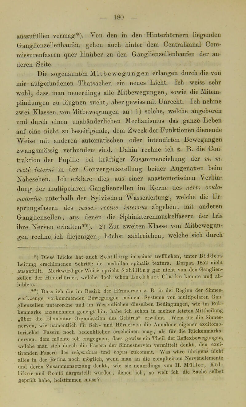 auszufüllen vermag*). Von den in den Hinterhörnern liegenden Ganglicnzellenhaufen gehen auch hinter dem Centraikanal Com- missurenfasern quer hinüber zu den Ganglienzellenhaufen der an- deren Seite. Die sogenannten Mitbewegungen erlangen durch die von mir aufgefundenen Thatsachen ein neues Licht. Ich weiss sehr wojhlj dass man neuerdings alle Mitbewegungen, sowie die Mitem- pfindungen zu läugnen sucht, aber gewiss mit Unrecht. Ich nehme zwei Klassen. von Mitbewegungen an: 1) solche, welche angeboren und durch einen unabänderlichen Mechanismus das ganze Leben auf eine nicht zu beseitigende, dem Zweck der Funktionen dienende Weise mit anderen automatischen oder intendirten Bewegungen zwangsmässig verbunden sind. Dahin rechne ich z. B. die Con- traktion der Pupille bei kräftiger Zusammenziehung der m. m. recti interni in der Convergenzstellung beider Augenaxen beim Nahesehen. Ich erkläre dies aus einer anastomotischen Verbin- dung der multipolaren Ganglienzellen im Kerne des nerv, oculo- motorius unterhalb der Sylvischen Wasserleitung, welche die Ur- sprungsfasern des musc. rectus -internus abgeben, mit anderen Ganglienzellen, aus denen die Sphinkterenmuskelfasern der Iris ihre Nerven erhalten**). 2) Zur zweiten Klasse von Mitbewegun- gen rechne ich diejenigen, höchst zahlreichen, welche sich durch *) Diese Lücke hat auch Schilling in'seiner trefflichen, unter Bidders Leitung erschienenen Schrift: de inedullae spinalis textura. Dorpat. 1852 nicht ausgefüllt. Merkwürdigerweise spricht Schilling gar nicht von den Ganglien- zellen der HinterhÖrner, welche doch schon Lockhart Clarke kannte und ab- bildete. **) Dass ich die im Bezirk der Hinmerven •/.. B. in der Kegion der Sinnes- werkzeuge, vorkommenden Bewegungen meinein Systeme von multipolaren Gan- glienzellen unterordne und im Wesentlichen dieselben Bedingungen, wie im Rük- kenmarke anzunehmen geneigt bin, habe ich schon in meiner letzten Mittheilung „über die Elementar-Organisation des Gehirns erwähnt. Wem für die Sinnes- nerven, wie namentlich für Seh - und Hörnerven die Annahme eigener excitomo- torischer Fasern noch bedenklicher erscheinen mag, als für die Kückenmarks- nerven, dem möchte ich entgegnen, dass gewiss ein Theil der Reflexbewegungen, welche man sich durch die Fasern der Sinnesnerven vermittelt denkt, den exci- tirenden Fasern des trigeminun und vagus zukommt. Was wäre übrigens nicht alles in der Retina noch möglich, wenn man an die complicirten Nervenelemente und deren Zusammensetzung denkt, wie sie neuerdings von H. Müller, Köl- liker und Corti dargestellt wurden, denen ich, so weit ich die Sache selbst geprüft habe, beistimmen muss ?