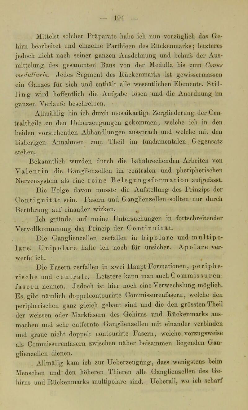 - 104 — Mittelst solcher Präparate habe ich nun vorzüglich das Ge- hirn bearbeitet und einzelne Parthiecn des Rückenmarks; letzteres jedoch nicht nach seiner ganzen Ausdehnung und behufs der Aus mittelung des gesamniten Baus von der Medulla bis zum Conus medullaris. Jedes Segment des Rückenmarks ist gewissermassen ein Ganzes für sich und enthält alle wesentlichen Elemente. Stil- lin g wird hoffentlich die Aufgabe lösen und die Anordnung im ganzen Verlaufe beschreiben. AJlraählig bin ich durch mosaikartige Zergliederung der Cen- traltheile zu den Ueberzeugungen gekommen, welche ich in den beiden vorstehenden Abhandlungen aussprach und welche mit den bisherigen Annahmen zum Theil im fundamentalen Gegensatz stehen. Bekanntlich wurden durch die bahnbrechenden Arbeiten von Valentin die Ganglienzellen im centralen und pheripherischen Nervensystem als eine reine Belegungsformation aufgefasst. Die Folge davon musste die Aufstellung des Prinzips der Contiguität sein. Fasern und Ganglienzellen sollten nur durch Berührung auf einander wirken. Ich gründe auf meine Untersuchungen in fortschreitender Vervollkommnung das Princip der Continuität. Die Ganglienzellen zerfallen in bipolare und multipo- lare. Unipolare halte ich noch für unsicher. Apolare ver- werfe ich. Die Fasern zerfallen in zwei Haupt-Formationen, periphe- rische und centrale. Letztere kann man auch C o mm i s s u r e n- fasern nennen. Jedoch ist hier noch eine Verwechslung möglich. Es gibt nämlich doppelcontourirte Commissurenfasern, welche den peripherischen ganz gleich gebaut sind und die den grössten Theil der weissen oder Markfasern des Gehirns und Rückenmarks aus- machen und sehr entfernte Ganglienzellen mit einander verbinden und graue nicht doppelt contourirte Fasern, welche vorzugsweise als Commissurenfasern zwischen näher beisammen liegenden Gan- glienzellen dienen. Allmälig kam ich zur Ueberzeugung, dass wenigstens beim Menschen und den höheren Thieren alle Ganglienzellen des Ge- hirns und Rückenmarks multipolare sind. Ueberall, wo ich scharf