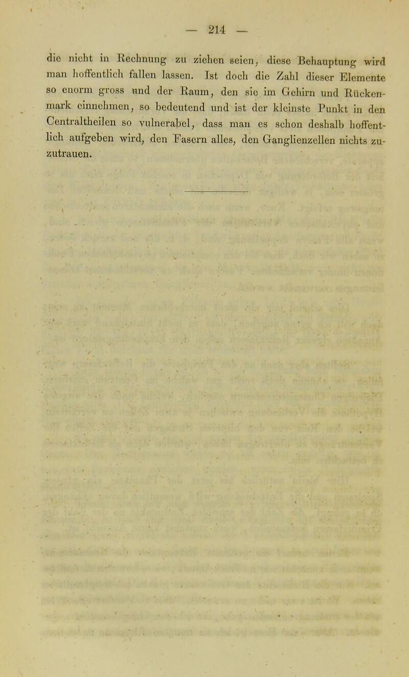 die nicht in Rechnung zu ziehen seien, diese Behauptung wird man hoffentlich fallen lassen. Ist doch die Zahl dieser Elemente so enorm gross und der Raum, den sie im Gehirn und Rücken- mark einnehmen, so bedeutend und ist der kleinste Punkt in den Centraltheilen so vulnerabel, dass man es schon deshalb hoffent- lich aufgeben wird, den Fasern alles, den Ganglienzellen nichts zu- zutrauen.