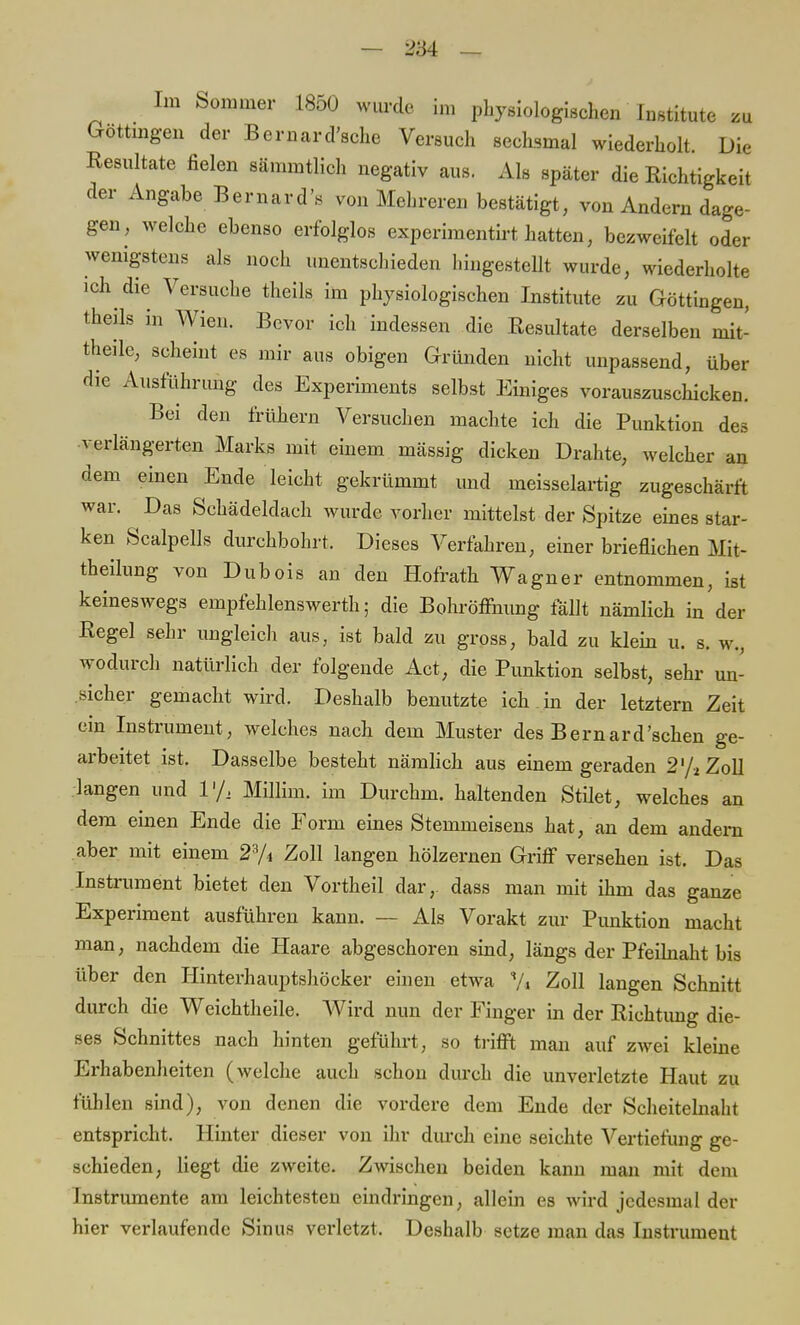 Im Sommer 1850 wurde im physiologischen Institute zu Göttingen der Bernard'sche Versuch sechsmal wiederholt. Die Resultate fielen sämmtlich negativ aus. Als später die Richtigkeit der Angabe Bernard's von Mehreren bestätigt, von Andern dage- gen, welche ebenso erfolglos experimentirt hatten, bezweifelt oder wenigstens als noch unentschieden hingestellt wurde, wiederholte ich die Versuche theils im physiologischen Institute zu Göttingen, theils in Wien. Bevor ich indessen die Resultate derselben mit- theile, scheint es mir aus obigen Gründen nicht unpassend, über die Ausführung des Experiments selbst Einiges vorauszuschicken. Bei den frühern Versuchen machte ich die Punktion des verlängerten Marks mit einem mässig dicken Drahte, welcher an dem einen Ende leicht gekrümmt und meisselartig zugeschärft war. Das Schädeldach wurde vorher mittelst der Spitze eines star- ken ScalpeUs durchbohrt. Dieses Verfahren, einer brieflichen Mit- theilung von Dubois an den Hofrath Wagner entnommen, ist keineswegs empfehlenswert!!; die Bohröffhung fällt nämlich in der Regel sehr ungleich aus, ist bald zu gross, bald zu klein u. s. w., wodurch natürlich der folgende Act, die Punktion selbst, sehr un- sicher gemacht wird. Deshalb benutzte ich . in der letztern Zeit ein Instrument, welches nach dem Muster des Bernard'sehen ge- arbeitet ist. Dasselbe besteht nämlich aus einem geraden 2 '/2 Zoll langen und l1/. Millim. im Durchm. haltenden Stilet, welches an dem einen Ende die Form eines Stemmeisens bat, an dem andern aber mit einem 23A Zoll langen hölzernen Griff versehen ist. Das Instrument bietet den Vortheil dar,, dass man mit ihm das ganze Experiment ausführen kann. — Als Vorakt zur Punktion macht man, nachdem die Haare abgeschoren sind, längs der Pfeilnaht bis über den Hinterhauptshöcker einen etwa '/« Zoll langen Schnitt durch die Weichtheile. AVird nun der Finger in der Richtung die- ses Schnittes nach hinten geführt, so trifft man auf zwei kleine Erhabenheiten (welche auch schon durch die unverletzte Haut zu fühlen sind), von denen die vordere dem Ende der Scheitelnaht entspricht. Hinter dieser von ihr durch eine seichte Vertiefung ge- schieden, liegt die zweite. Zwischen beiden kann man mit dem Instrumente am leichtesten eindringen, allein es wird jedesmal der hier verlaufende Sinus verletzt. Deshalb setze man das Instrument