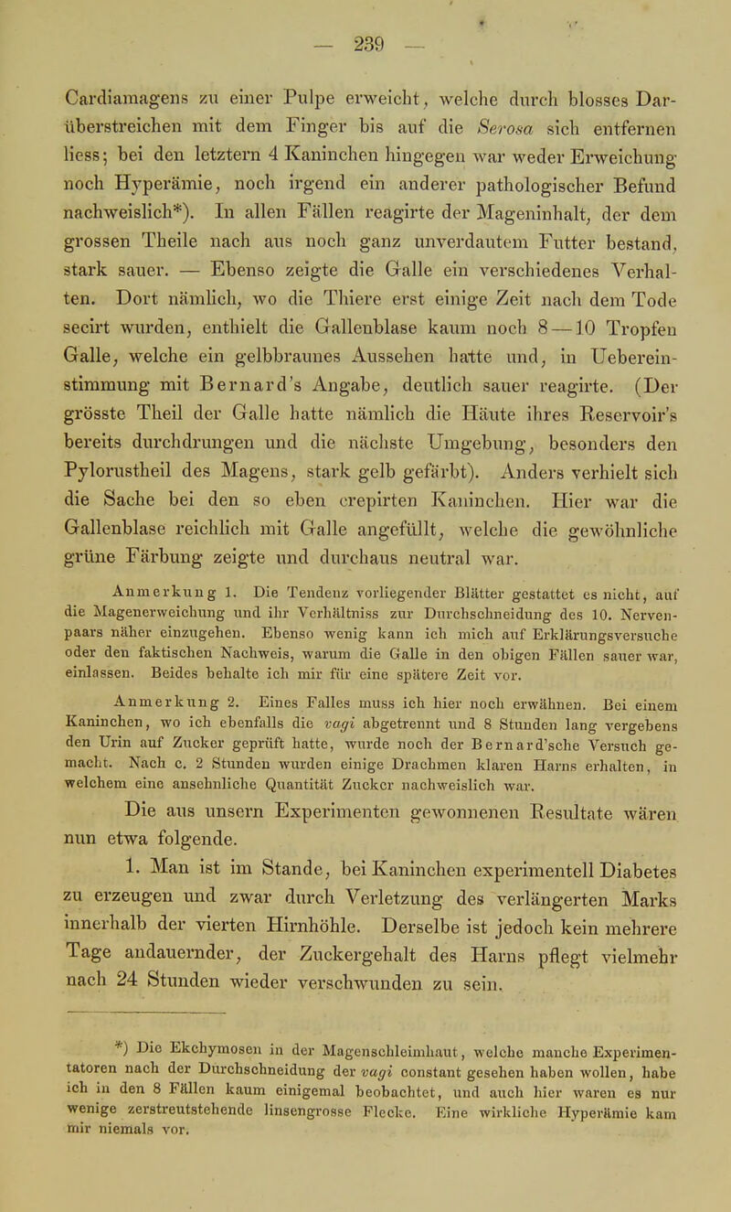 Cardiamagens zu einer Pulpe erweicht, welche durch blosses Dar- überstreichen mit dem Finger bis auf die Serosa sich entfernen Hess; bei den letztern 4 Kaninchen hingegen war weder Erweichung noch Hyperämie, noch irgend ein anderer pathologischer Befund nachweislich*). In allen Fällen reagirte der Mageninhalt, der dem grossen Theile nach aus noch ganz unverdautem Futter bestand, stark sauer. — Ebenso zeigte die Galle ein verschiedenes Verhal- ten. Dort nämlich, wo die Thiere erst einige Zeit nach dem Tode secirt wurden, enthielt die Gallenblase kaum noch 8 —10 Tropfen Galle, welche ein gelbbraunes Aussehen hatte und, in Ueberein- stimmung mit Bernard's Angabe, deutlich sauer reagirte. (Der grösste Theil der Galle hatte nämlich die Häute ihres Beservoir's bereits durchdrungen und die nächste Umgebung, besonders den Pylorustheil des Magens, stark gelb gefärbt). Anders verhielt sich die Sache bei den so eben crepirten Kaninchen. Hier war die Gallenblase reichlich mit Galle angefüllt, welche die gewöhnliche grüne Färbung zeigte und durchaus neutral war. Anmerkung 1. Die Tendenz vorliegender Blätter gestattet es nicht, auf die Magenerweichung und ihr Vcrhältniss zur Durchschneidung des 10. Nerven- paars näher einzugehen. Ehenso wenig kann ich mich auf Erklärungsversuche oder den faktischen Nachweis, warum die Galle in den ohigen Fällen sauer war, einlassen. Beides hehalte ich mir für eine spätere Zeit vor. Anmerkung 2. Eines Falles muss ich hier noch erwähnen. Bei einem Kaninchen, wo ich ebenfalls die vagi abgetrennt und 8 Stunden lang vergebens den Urin auf Zucker geprüft hatte, wurde noch der Bernard'sche Versuch ge- macht. Nach c. 2 Stunden wurden einige Drachmen klaren Harns erhalten, in welchem eine ansehnliche Quantität Zucker nachweislich war. Die aus unsern Experimenten gewonnenen Resultate wären nun etwa folgende. 1. Man ist im Stande, bei Kaninchen experimentell Diabetes zu erzeugen und zwar durch Verletzung des verlängerten Marks innerhalb der vierten Hirnhöhle. Derselbe ist jedoch kein mehrere Tage andauernder, der Zuckergehalt des Harns pflegt vielmehr nach 24 Stunden wieder verschwunden zu sein. *) Die Ekchymosen in der Magenschleimhaut, welche manche Experimen- tatoren nach der Durchschneidung der vagi constant gesehen haben wollen, habe ich in den 8 Fällen kaum einigemal beobachtet, und auch hier waren es nur wenige zerstreutstehende linsengrosse Flecke. Eine wirkliche Hyperämie kam mir niemals vor.