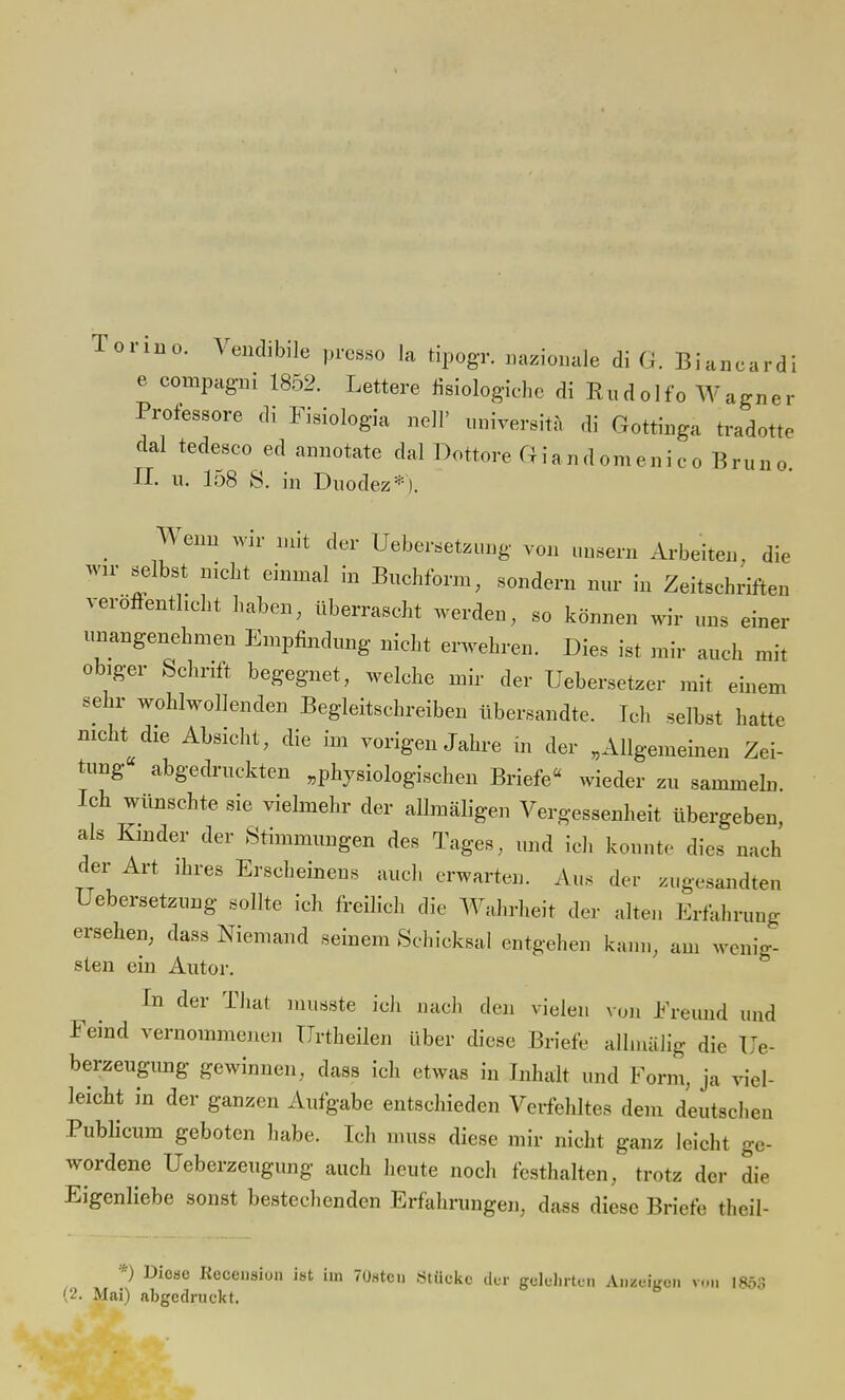 Tonne. Vendibile presse la tipogr. nazionale di Gr. Biancardi e compagni 1852. Lettere fisiologiche di Rudolfo Wagner Professore di Fisiologia nell' universitä di Gottinga tradotte dal tedesco ed annotate dal Dottore Giandomenico Bruno II. u. I08 S. in Duodez*). Wenn wir mit der Uebersetzung von uusern Arbeiten, die wir selbst nicht einmal in Buchform, sondern nur in Zeitschriften veröffentlicht haben, überrascht werden, so können wir uns einer unangenehmen Empfindung nicht erwehren. Dies ist mir auch mit obiger Schrift begegnet, welche mir der Uebersetzer mit einem sehr wohlwollenden Begleitschreiben übersandte. Ich selbst hatte nicht die Absicht, die im vorigen Jahre in der „Allgemeinen Zei- tung« abgedruckten „physiologischen Briefe« wieder zu sammeln Ich wünschte sie vielmehr der allmäligen Vergessenheit übergeben als Kinder der Stimmungen des Tages, und ich könnt, dies nach der Art ihres Erscheinens auch erwarten. Aus der zugesandten Uebersetzung sollte ich freilich die Wahrheit der alten Erfahrung ersehen, dass Niemand seinem Schicksal entgehen kann, am wenig- sten ein Autor. In der That musste ich nach den vielen von Freund und Feind vernommenen ürtheilen über diese Briefe allmälig die Ue- berzeugung gewinnen, dass ich etwas in Inhalt und Form, ja viel- leicht in der ganzen Aufgabe entschieden Verfehltes dem deutschen Publicum geboten habe. Ich muss diese mir nicht ganz leicht ge- wordene Ueberzeugung auch heute noch festhalten, trotz der die Eigenliebe sonst bestechenden Erfahrungen, dass diese Briefe theil- *) Diode Recensiun ist im 7t)8tcn .Stücke der gelehrten Anzeigen v,-„ 1853 (2. Mai) abgedruckt.