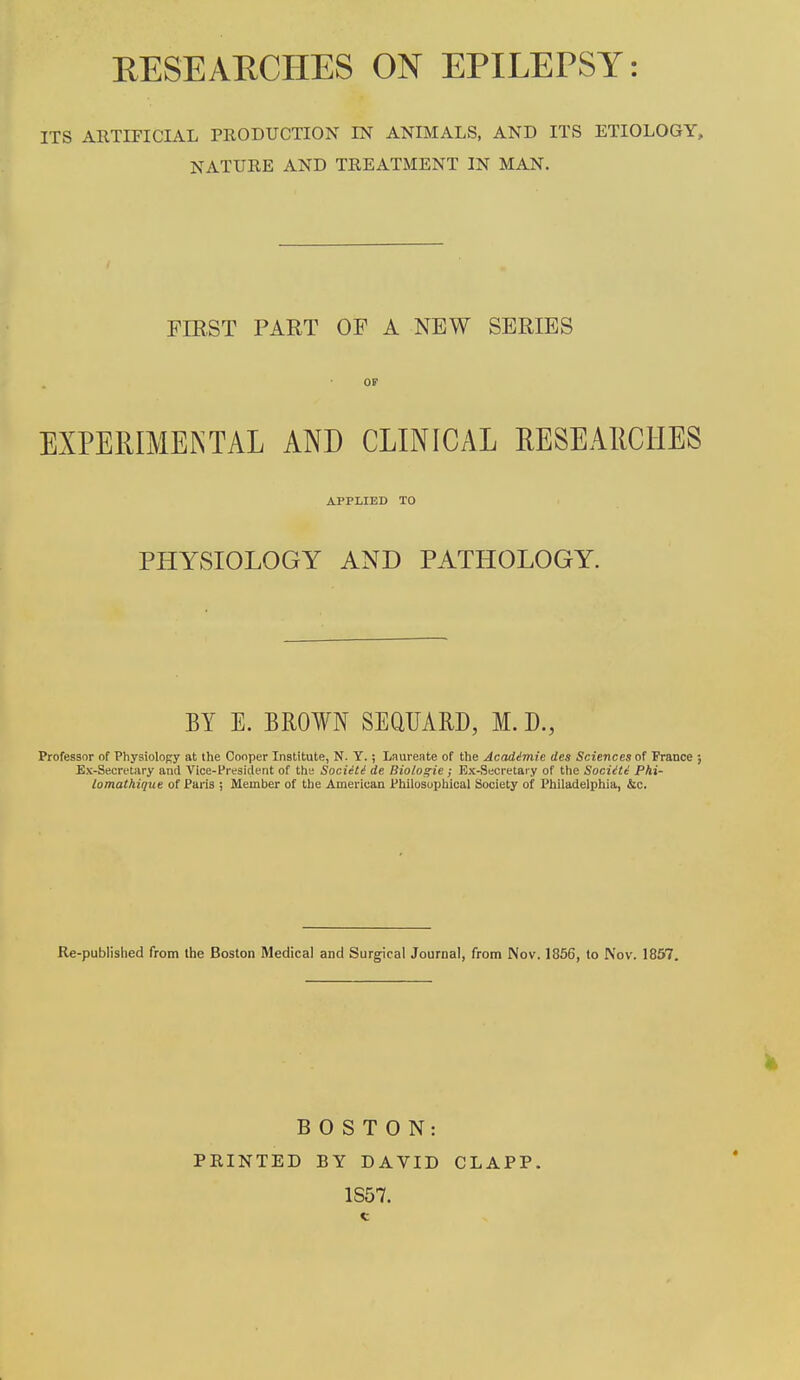 RESEARCHES ON EPILEPSY: ITS ARTIFICIAL PRODUCTION IN ANIMALS, AND ITS ETIOLOGY, NATURE AND TREATMENT IN MAN. FIRST PART OF A NEW SERIES OF EXPERIMEINTAL AND CLINICAL RESEARCHES APPLIED TO PHYSIOLOGY AND PATHOLOGY. BY E. BROWN SEQUARD, M. D., Professor of Physiolopy at the Cooper Institute, N. Y.; Laureate of the Acadimie des Sciences of France ; Ex-Secretary and Vice-President of the Society de Biologic ; Bx-Secretai y of the SociUi Phi- lomathique of Paris ; Member of the American Philosophical Society of Philadelphia, &c. Re-published from the Boston Medical and Surgical Journal, from Nov. 1856, to Nov. 1857. BOSTON: PRINTED BY DAVID CLAPP. 1S57.