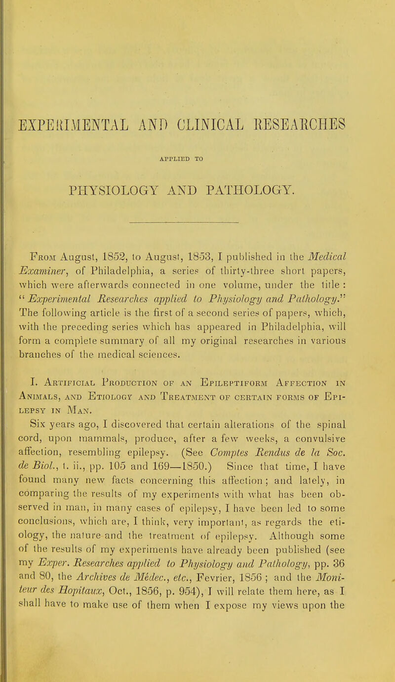 EXPERIMENTAL AND CLINICAL RE8EA11CHES APPLIED TO PHYSIOLOGY AND PATHOLOGY. From August, 1852, lo August, 1853, I published in ihe Medical Examiner., of Philadelphia, a series of ihirty-three short papers, which Avere aflervvards connected in one volume, under the lille : ^^Experimental Researches applied to Physiology and Paihology.''' The following article is the first of a second series of papers, which, with the preceding series which has appeared in Philadelphia, will form a complete summary of all my original researches in various branches of the medical sciences. I. Artificial Production of an Epileptiform Affection in Animals, and ETioLocr and Treatment of certain forms of Epi- lepsy in Man. Six years ago, I discovered that certain alterations of the spinal cord, upon mammals, produce, after a few weeks, a convulsive affection, resembling epilepsy. (See Comptes Rendus de la Soc. de Biol., \. ii., pp. 105 and 169—1850.) Since that lime, I have found many new facts concerning this affection ; and lately, in comparing the results of my experiments with what has been ob- served in man, in many cases of epilepsy, I have been led to some conclusions, which are, I think, very imporlani, as regards the eti- ology, the nature and the treatment of epilepsy. Although some of the results of my experiments have already been published (see my Exper. Researches applied to Physiology and Pathology, pp. 36 and 80, the Archives de Medec, etc., Fe vrier, 1856 ; and the Moni- teur des Hopilaiix, Oct., 1856, p. 954), I will relate th em here, as I shall have to make use of them when I expose my views upon the