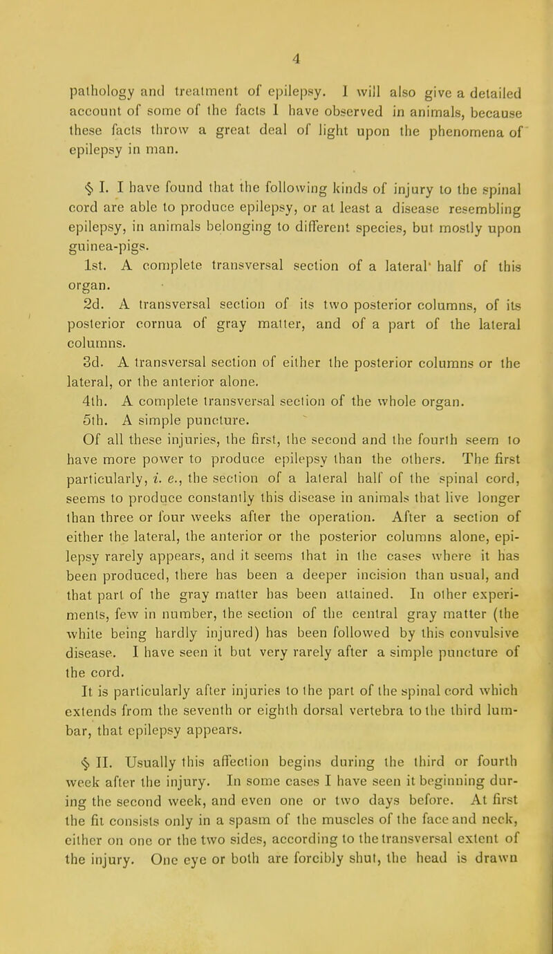 pathology and treatment of epilepsy. I will also give a detailed account of some of the facts 1 have observed in animals, because these facts throw a great deal of light upon the phenomena of epilepsy in man. §1. I have found that the following kinds of injury to the spinal cord are able to produce epilepsy, or at least a disease resembling epilepsy, in animals belonging to different species, but mostly upon guinea-pigs. 1st. A complete transversal section of a lateral' half of this organ. 2d. A transversal section of its two posterior columns, of its posterior cornua of gray matter, and of a part of the lateral columns. 3d. A transversal section of either the posterior columns or the lateral, or the anterior alone. 4th. A complete transversal section of the whole organ. 5th. A simple puncture. Of all these injuries, the first, the second and the fourth seem to have more power to produce epilepsy than the others. The first particularly, i. e., the section of a lateral half of the spinal cord, seems to produce constantly this disease in animals that live longer than three or four weeks after the operation. After a section of either the lateral, the anterior or the posterior columns alone, epi- lepsy rarely appears, and it seems that in the cases where it has been produced, there has been a deeper incision than usual, and that part of the gray matter has been attained. In other experi- ments, fcAV in number, the section of the central gray matter (the white being hardly injured) has been followed by this convulsive disease. I have seen it but very rarely after a simple puncture of the cord. It is particularly after injuries to the part of the spinal cord which extends from the seventh or eighth dorsal vertebra to the third lum- bar, that epilepsy appears. >§> II. Usually this affection begins during the third or fourth week after the injury. In some cases I have seen it beginning dur- ing the second week, and even one or two days before. At first the fit consists only in a spasm of the muscles of the face and neck, either on one or the two sides, according to the transversal extent of the injury. One eye or both are forcibly shut, the head is drawn