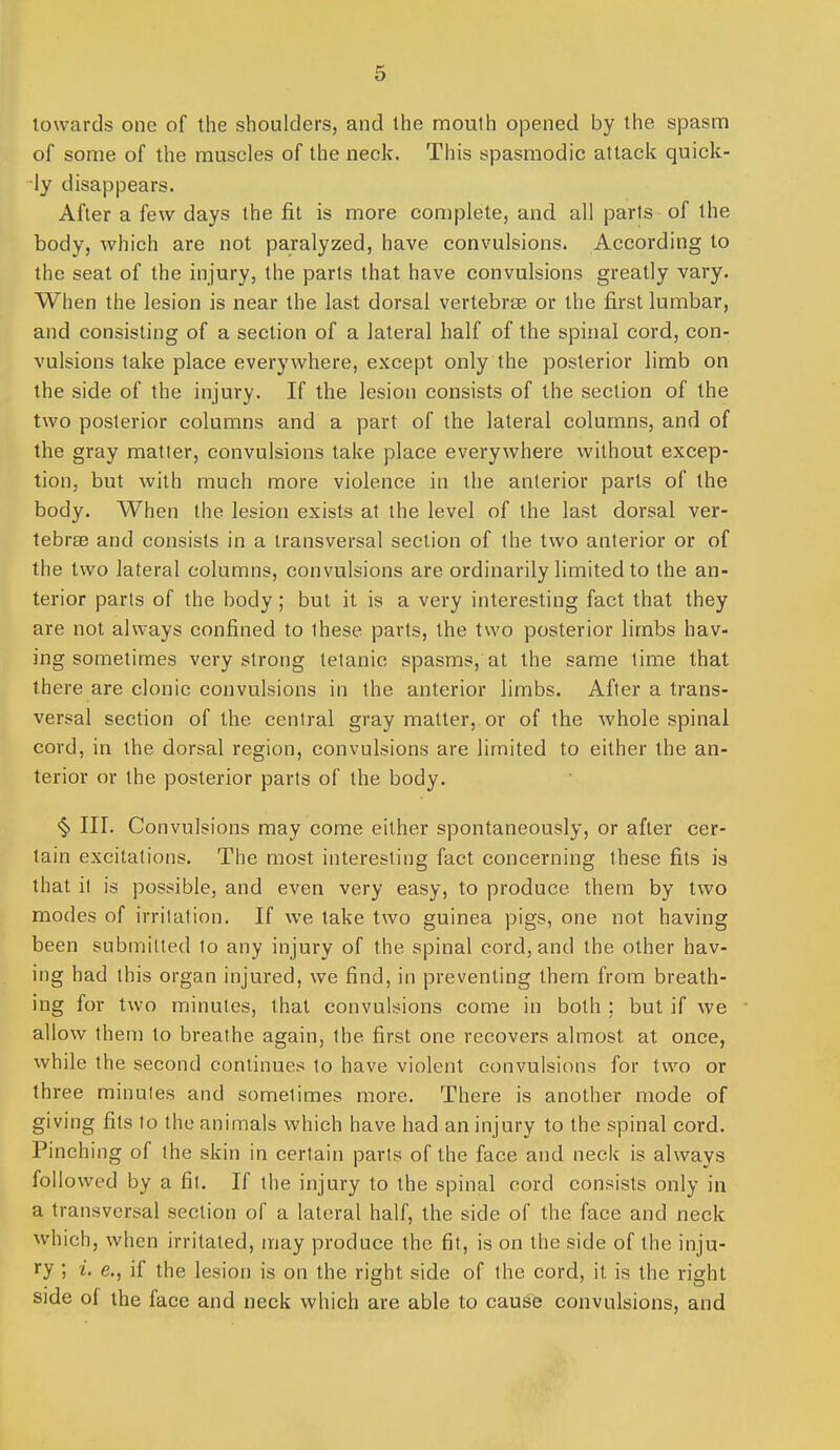 towards one of the shoulders, and the niouth opened by the spasm of some of the muscles of the neck. This spasmodic attack quick- ly disappears. After a few days the fit is more complete, and all parts of the body, which are not paralyzed, have convulsions. According to the seat of the injury, the parts that have convulsions greatly vary. When the lesion is near the last dorsal vertebrae or the first lumbar, and consisting of a section of a lateral half of the spinal cord, con- vulsions take place everywhere, except only the posterior limb on the side of the injury. If the lesion consists of the section of the two posterior columns and a part of the lateral columns, and of the gray matter, convulsions take place everywhere without excep- tion, but with much more violence in the anterior parts of the body. When the lesion exists at the level of the last dorsal ver- tebrae and consists in a transversal section of the two anterior or of the two lateral columns, convulsions are ordinarily limited to the an- terior parts of the body; but it is a very interesting fact that they are not always confined to these parts, the two posterior limbs hav- ing sometimes very strong tetanic spasms, at the same time that there are clonic convulsions in the anterior limbs. After a trans- versal section of the central gray matter, or of the Avhole spinal cord, in the dorsal region, convulsions are limited to either the an- terior or the posterior parts of the body. <§) III. Convulsions may come either spontaneously, or after cer- tain excitations. The most interesting fact concerning these fits is that il is possible, and even very easy, to produce them by two modes of irritation. If we take two guinea pigs, one not having been submitted to any injury of the spinal cord, and the other hav- ing had this organ injured, we find, in preventing them from breath- ing for two minutes, that convulsions come in both ; but if we allow them to breathe again, the first one recovers almost at once, while the second continues to have violent convulsions for two or three minutes and sometimes more. There is another mode of giving fits to the animals which have had an injury to the spinal cord. Pinching of the skin in certain parts of the face and neck is always followed by a fit. If the injury to the spinal cord consists only in a transversal section of a lateral half, the side of the face and neck which, when irritated, may produce the fit, is on the side of the inju- ry ; i. e., if the lesion is on the right side of the cord, it is the right side of the face and neck which are able to cause convulsions, and