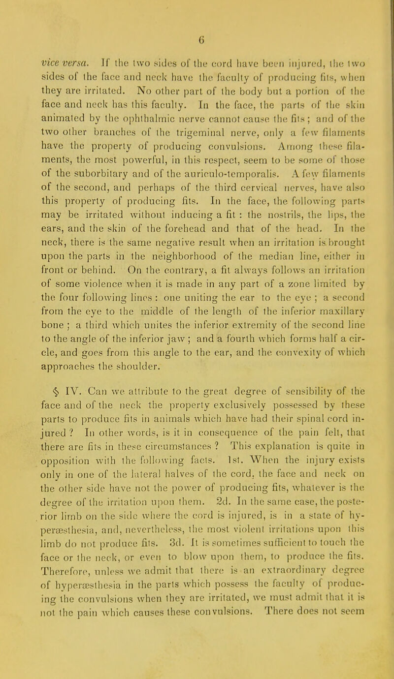 vice versa. If the two sides ol' the et)rd have betMi injured, ilje two sides of the face and neck have the faculty of producing fits, when they are irritated. No other part of the body but a portion of the face and neck has this faculty. In the face, the parts of the skin animated by the ophthalmic nerve cannot cause the fits ; and of the two other branches of the trigeminal nerve, only a few filaments have the property of producing convulsions. Among these fila- ments, the most powerful, in this respect, seem to be some of those of the suborbitary and of the aurioulo-temporalis. A few filaments of the second, and perhaps of the third cervical nerves, have also this property of producing fits. In the face, the following parts may be irritated without inducing a fit : the nostrils, the lips, the ears, and the skin of the forehead and that of the head. In the neck, there is the same negative result when an irritation is brought upon the parts in the neighborhood of the median line, either in front or behind. On the contrary, a fit always follows an irritation of some violence when it is made in any part of a zone limited by the four following lines : one uniting the ear to the eye ; a second from the eye to the middle of the length of the inferior maxillary bone ; a third which unites the inferior extremity of the second line to the angle of the inferior jaw ; and a fourth which forms half a cir- cle, and goes from this angle to the ear, and the convexity of which approaches the shoulder. <§. IV. Can we attribute to the great degree of sensibility of the face and of the neck the property exclusively possessed by these parts to produce fits in animals which have had their spinal cord in- jured ? In other words, is it in consequence of the pain felt, that there are fits in these circumstances ? This explanation is quite in opposition with the following facts. 1st. When the injury exists only in one of the lateral halves of the cord, the face and neck on the other side have not the power of producing fits, whatever is the degree of the irritation upon them. 2d. In the same case, the poste- rior limb on the side where the cord is injured, is in a state of hy- perseslhesia, and, nevertheless, the most violent irritations upon this limb do not produce fits. 3d. It is sometimes suflicient to touch the face or the neck, or even to blow upon them, to produce the fits. Therefore, unless we admit that there is an extraordinary degree of hypersesthesia in the parts which possess the faculty of produc- ing the convulsions when they are irritated, we must admit that it is not the pain Avhich causes these convulsions. There does not seem