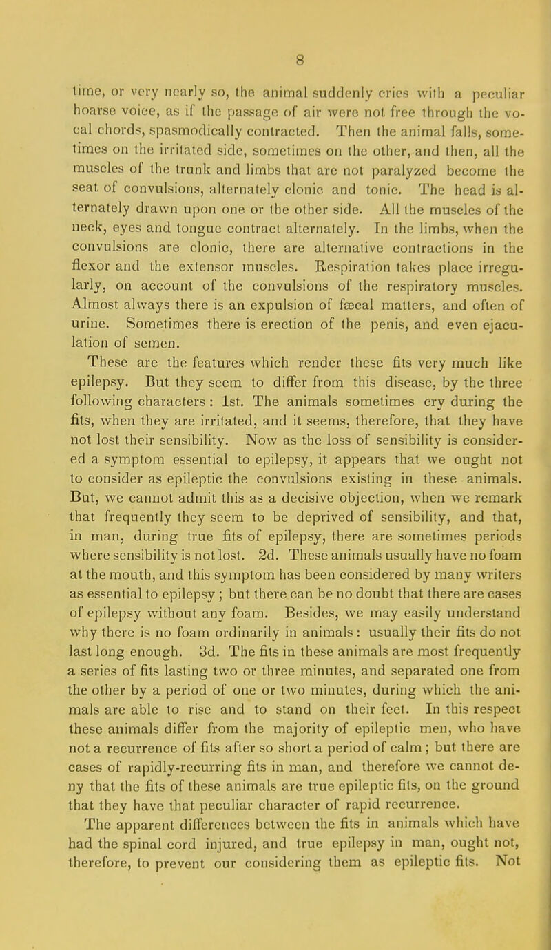 lime, or very nearly so, the animal suddenly cries with a peculiar hoarse voice, as if the passage of air were not free through the vo- cal chords, spasmodically contracted. Then the animal falls, some- limes on the irritated side, sometimes on the other, and then, all the muscles of the trunk and limbs that are not paralyzed become the seat of convulsions, alternately clonic and tonic. The head is al- ternately drawn upon one or the other side. All the muscles of the neck, eyes and tongue contract alternately. In the limbs, when the convulsions are clonic, there are alternative contractions in the flexor and the extensor muscles. Respiration takes place irregu- larly, on account of the convulsions of the respiratory muscles. Almost always there is an expulsion of fsecal matters, and often of urine. Sometimes there is erection of the penis, and even ejacu- lation of semen. These are the features which render these fits very much like epilepsy. But they seem to differ from this disease, by the three following characters : 1st. The animals sometimes cry during the fits, when they are irritated, and it seems, therefore, that they have not lost their sensibility. Now as the loss of sensibility is consider- ed a symptom essential to epilepsy, it appears that we ought not to consider as epileptic the convulsions existing in these animals. But, we cannot admit this as a decisive objection, when we remark that frequently they seem to be deprived of sensibility, and that, in man, during true fits of epilepsy, there are sometimes periods wheresensibility is notlost. 2d. These animals usually have no foam at the mouth, and this symptom has been considered by many writers as essential to epilepsy ; but there can be no doubt that there are cases of epilepsy without any foam. Besides, we may easily understand why there is no foam ordinarily in animals : usually their fits do not last long enough. 3d. The fits in these animals are most frequently a series of fits lasting two or three minutes, and separated one from the other by a period of one or two minutes, during which the ani- mals are able to rise and to stand on their feet. In this respect these animals differ from the majority of epileptic men, who have not a recurrence of fits after so short a period of calm; but there are cases of rapidly-recurring fits in man, and therefore we cannot de- ny that the fits of these animals are true epileptic fits, on the ground that they have that peculiar character of rapid recurrence. The apparent differences between the fits in animals which have had the spinal cord injured, and true epilepsy in man, ought not, therefore, to prevent our considering them as epileptic fits. Not