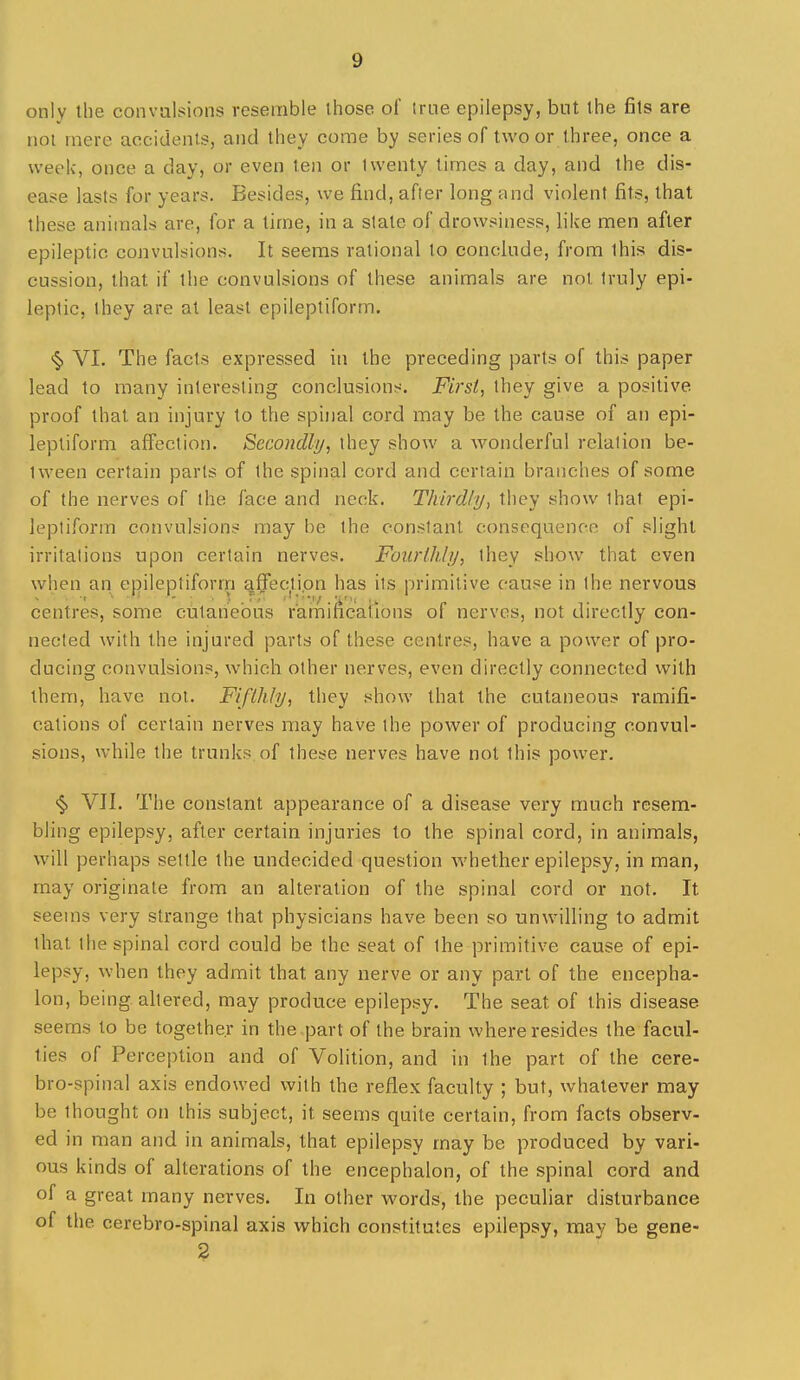 only the convulsions resemble ihose of true epilepsy, but the fils are not mere accidents, and they come by series of two or three, once a week, once a day, or even ten or twenty times a day, and the dis- ease lasts for years. Besides, we find, after long and violent fits, that these animals are, for a time, in a state of drowsiness, like men after epileptic convulsions. It seems rational to conclude, from this dis- cussion, that if the convulsions of these animals are not truly epi- leptic, they are at least epileptiform. <§^ VI. The facts expressed in the preceding parts of this paper lead to many interesting conclusions. First, they give a positive proof that an injury to the spinal cord may be the cause of an epi- leptiform affection. Secondly, they show a wonderful relation be- tween certain parts of the spinal cord and certain branches of some of the nerves of the face and neck. Thirdly, they show that epi- leptiform convulsions may be the constant consequence of slight irritations upon certain nerves. Fourlhly, they show that even when an epileptiform qffectipn has its primitive cause in the nervous centres, some cutaneous ramifications of nerves, not directly con- nected Avith the injured parts of these centres, have a power of pro- ducing convulsions, which other nerves, even directly connected with them, have noi. Fifthly, they show that the cutaneous ramifi- cations of certain nerves may have the power of producing convul- sions, while the trunks of these nerves have not this power. <§> VII. The constant appearance of a disease very much resem- bling epilepsy, after certain injuries to the spinal cord, in animals, will perhaps settle the undecided question whether epilepsy, in man, may originate from an alteration of the spinal cord or not. It seems very strange that physicians have been so unwilling to admit that the spinal cord could be the seat of the primitive cause of epi- lepsy, when they admit that any nerve or any part of the encepha- lon, being altered, may produce epilepsy. The seat of this disease seems to be together in the .part of the brain where resides the facul- ties of Perception and of Volition, and in the part of the cere- bro-spinal axis endowed with the reflex faculty ; but, whatever may be thought on this subject, it seems quite certain, from facts observ- ed in man and in animals, that epilepsy may be produced by vari- ous kinds of alterations of the encephalon, of the spinal cord and of a great many nerves. In other words, the peculiar disturbance of the cerebro-spinal axis which constitutes epilepsy, may be gene- 2