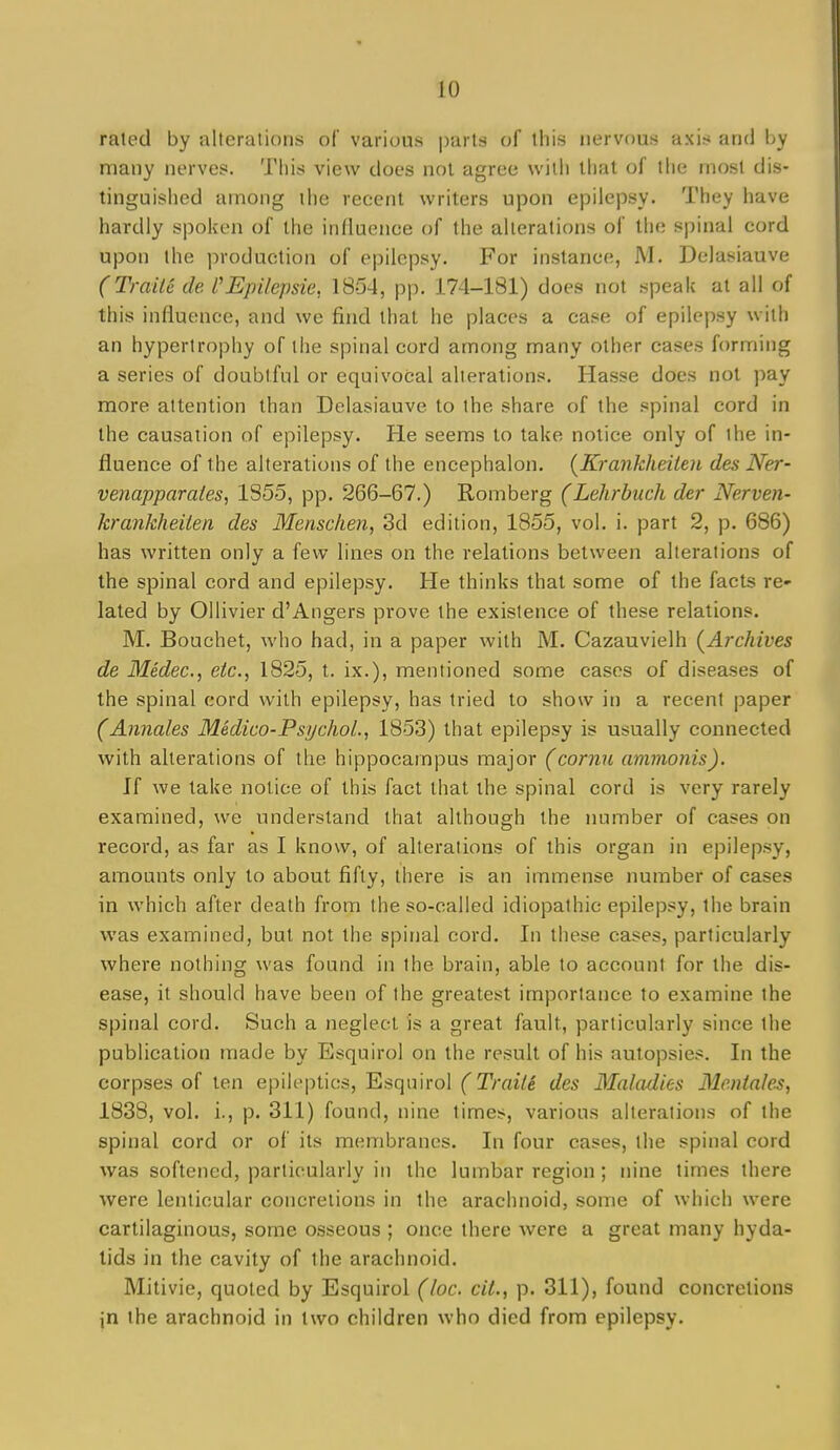 rated by alterations of various parts of this nervous axis and by many iierves. This view does not agree with thai of the most dis- tinguished among the recent writers upon epilepsy. They have hardly spoken of the influence of the alterations of the spinal cord upon the production of epilepsy. For instance, JVI. Delasiauve (TraiU de I'Epilepsie, 1854, pp. 174-181) does not speak at all of this influence, and we find that he places a case of epilepsy with an hypertrophy of the spinal cord among many other cases forming a series of doubtful or equivocal alterations. Hasse does not pay more attention than Delasiauve to the share of the spinal cord in the causation of epilepsy. He seems to take notice only of the in- fluence of the alterations of the encephalon. {Krankheiten des Ner- venapparates, 1S55, pp. 266-67.) Romberg (Lehrbuch der Nerven- krankheiien des Mensc/ien, 3d edition, 1855, vol. i. part 2, p. 686) has written only a few lines on the relations between alterations of the spinal cord and epilepsy. He thinks that some of the facts re- lated by Ollivier d'Angers prove the existence of these relations. M. Bouchet, who had, in a paper with M. Cazauvielh (^Archives de Medec, etc., 1825, t. ix.), mentioned some cases of diseases of the spinal cord with epilepsy, has tried to show in a recent paper (Annales Medico-PsychoL, 185.3) that epilepsy is usually connected with alterations of the hippocampus major (cornu amnionis). If we take notice of this fact that the spinal cord is very rarely examined, we understand that although the number of cases on record, as far as I know, of alterations of this organ in epilepsy, amounts only to about fifty, there is an immense number of cases in which after death from the so-called idiopathic epilepsy, the brain was examined, but not the spinal cord. In these cases, particularly where nothing was found in the brain, able to account for the dis- ease, it should have been of the greatest importance to examine the spinal cord. Such a neglect is a great fault, particularly since the publication made by Esquirol on the result of his autopsies. In the corpses of ten epileptics, Esquirol (TraiU des Maladies Me.niales, 1838, vol. i., p. 311) found, nine times, various alterations of the spinal cord or of its membranes. In four cases, the spinal cord was softened, particularly in the lumbar region ; nine times there were lenticular concretions in the arachnoid, some of which were cartilaginous, some osseous ; once there were a great many hyda- tids in the cavity of the arachnoid. Mitivie, quoted by Esquirol (loc cii., p. 311), found concretions jn the arachnoid in two children who died from epilepsy.