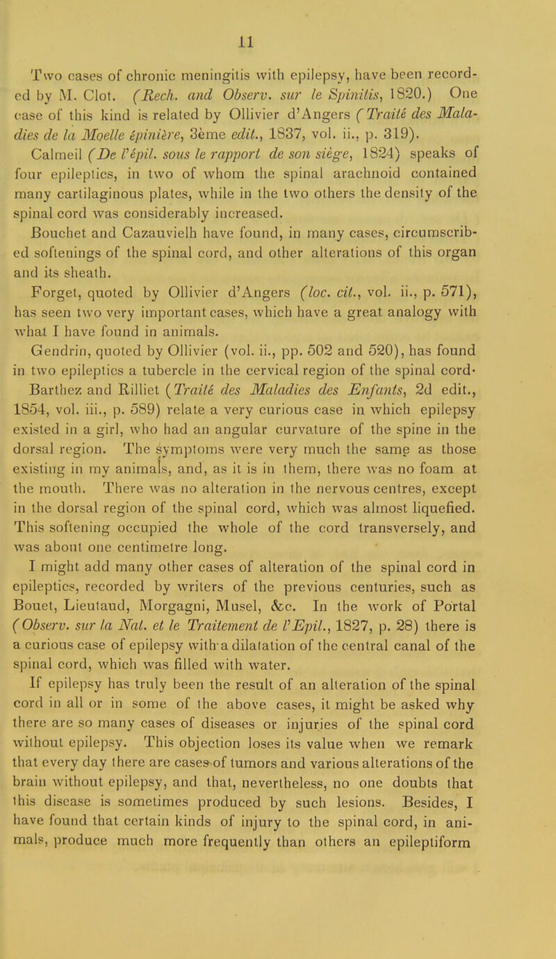Two cases of chronic meningitis with epilepsy, have been record- ed by M. Clot. (Rech. and Observ. sur le SpinUis, 1820.) One case of this kind is related by Ollivier d'Angers (TraiU des Mala- dies de la Moelle Spini^re, 3eme edil., 1837, vol. ii., p. 319). CoXmeW (De Vepil. sous le rapport de son siege, 1824) speaks of four epileptics, in two of whom the spinal arachnoid contained many cartilaginous plates, while in the two others the density of the spinal cord was considerably increased. Bouchet and Cazauvielh have found, in many cases, circumscrib- ed softenings of the spinal cord, and other alterations of this organ and its sheath. Forget, quoted by Ollivier d'Angers (loc. cil., vol. ii., p. 571), has seen two very important cases, which have a great analogy with what I have found in animals. Gendrin, quoted by Ollivier (vol. ii., pp. 502 and 520), has found in two epileptics a tubercle in the cervical region of the spinal cord* Barthez and Rilliet {Traite des Maladies des Enfants, 2d edit., 1854, vol. iii., p. 589) relate a very curious case in which epilepsy existed in a girl, who had an angular curvature of the spine in the dorsal region. The symptoms were very much the same as those existing in my animals, and, as it is in them, there was no foam at the mouth. There was no alteration in the nervous centres, except in the dorsal region of the spinal cord, which was almost liquefied. This softening occupied the whole of the cord transversely, and was about one centimetre long. I might add many other cases of alteration of the spinal cord in epileptics, recorded by writers of the previous centuries, such as Bouet, Lieulaud, Morgagni, Musel, &c. In the Avork of Portal (Observ. sur la Nal. et le Traiiemeni de VEpil., 1827, p. 28) there is a curious case of epilepsy with-a dilatation of the central canal of the spinal cord, which was filled with water. If epilepsy has truly been the result of an alteration of the spinal cord in all or in some of the above cases, it might be asked why there are so many cases of diseases or injuries of the spinal cord without epilepsy. This objection loses its value when we remark that every day there are casesof tumors and various alterations of the brain Avithout epilepsy, and that, nevertheless, no one doubts that this disease is sometimes produced by such lesions. Besides, I have found that certain kinds of injury to the spinal cord, in ani- mals, produce much more frequently than others an epileptiform