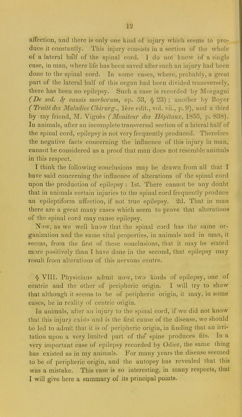 affection, and there is only one kind of injury which seems to pro- duce it constantly. This injury consists in a section of the whole of a lateral hjflf of the spinal cord. I do not know of a single case, in man, where life has been saved after such an injury had been done to the spinal cord. In some cases, where, probably, a great part of the lateral half of this organ had been divided transversely, there has been no epilepsy. Such a case is recorded by Morgagni (De sed. 8f causis morborum, ep. 53, <§; 23) ; another by Boyer (Traitedes Maladies Chirurg., lere edit., vol. vii., p. 9), and a third by my friend, M. Vigues (Moniteur des Hopilaux, 18o5, p. 838). In animals, after an incomplete transversal section of a lateral half of the spinal cord, epilepsy is not very frequently produced. Therefore the negative facts concerning the influence of this injury in man, cannot be considered as a proof that man does not resemble animals in this respect. I think the following conclusions may be drawn from all that I have said concerning the influence of alterations of the spinal cord upon the production of epilepsy ; 1st. There cannot be any doubt that in animals certain injuries to the spinal cord frequently produce an epileptiform affection, if not true epilepsy. 2d. That in man there are a great many cases which seem to prove that alterations of the spinal cord may cause epilepsy. Now, as we well know that the spinal cord has the same or- ganization and the same vital properties, in animals and in man, it seem-?, from the first of lhe:?e conclusions, that it may be stated more positively than I have done in the second, that epilepsy may result from alterations of this nervous centre. <§> VIII. Physicians admit now, two kinds of epilepsy, one of centric and the other of peripheric origin. I will try to show that although it seems to be of peripheric origin, it may. in some cases, be in reality of centric origin. In animals, after an injury to the spinal cord, if we did not know that this injury exist.-? and is the first cause of the disease, we should be led to admit that it is of peripheric origin, in finding that an irri- tation upon a very limited part of the* spine produces fits. In a very important case of epilepsy recorded by Odier, the same thing has existed as in my animals. For many years the disease seemed to be of peripheric origin, and the autopsy has revealed that this was a mistake. This case is so interesting, in many respects, that I will give here a summary of its principal points.