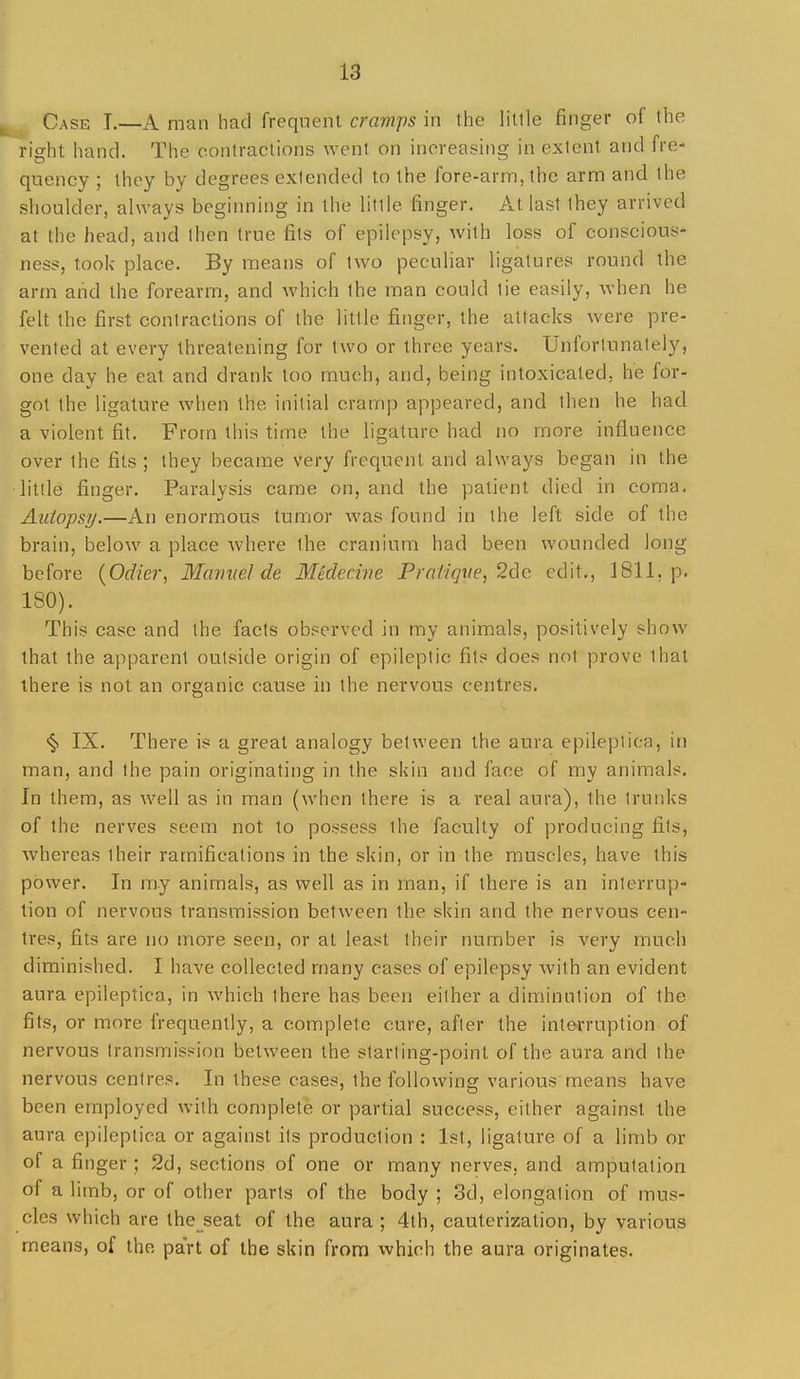 Case T.—A man had frequent cramps in the little finger of the right hand. The contractions went on increasing in extent and fre- quency ; they by degrees extended to the fore-arm, the arm and the shoulder, always beginning in the little finger. At last they arrived at the head, and then true fits of epilepsy, with loss of conscious* ness, took- place. By means of two peculiar ligatures round the arm aiid the forearm, and which the man could tie easily, when he felt the first contractions of the little finger, the attacks were pre- vented at every threatening for two or three years. Unfortunately, one day he eat and drank too much, and, being intoxicated, he for- got the ligature when the initial cramp appeared, and then he had a violent fit. From this time the ligature had no more influence over the fits ; they became very frequent and always began in the litlle finger. Paralysis came on, and the patient died in coma. Autopsy.—An enormous tumor was found in the left side of the brain, below a place where the cranium had been wounded long before {Odier, Mamiel de Medecine Praiiqiie, 2de edit., 1811, p. ISO). This case and the facts observed in my animals, positively show that the apparent outside origin of epileptic fits does not prove that there is not an organic cause in the nervous centres. <§> IX. There is a great analogy between the aura epileplica, in man, and the pain originating in the skin and face of my animals. In them, as well as in man (when there is a real aura), the trunks of the nerves seem not to possess the faculty of producing fits, whereas their ramifications in the skin, or in the muscles, have this power. In my animals, as vs^ell as in man, if there is an interrup- tion of nervous transmission between the skin and the nervous cen- tres, fits are no more seen, or at least their number is very much diminished. I have collected many cases of epilepsy with an evident aura epileptica, in Avhich there has been either a diminution of the fits, or more frequently, a complete cure, after the interruption of nervous transmission between the starting-point of the aura and the nervous centres. In these cases, the following various means have been employed with complete or partial success, either against the aura epileptica or against its production : 1st, ligature of a limb or of a finger ; 2d, sections of one or many nerves, and amputation of a limb, or of other parts of the body ; 3d, elongation of mus- cles which are the seat of the aura ; 4th, cauterization, by various means, of the part of the skin from which the aura originates.