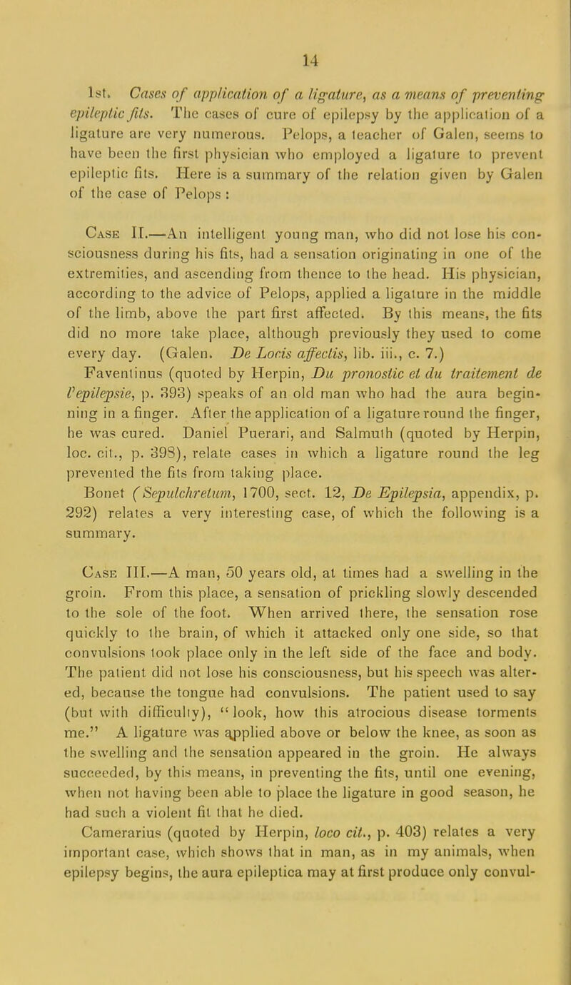 Istk Cases of application of a ligature, as a means of preventing epileptic fits. The cases of cure of epilep^iy by the appUcalion of a ligature are very numerous. Pelopt?, a teacher of Galen, seetns to have been the first physician who employed a ligature to prevent epileptic fits. Here is a summary of the relation given by Galen of the case of Pelops : Case II.—An intelligent young man, who did not lose his con- sciousness during his fits, had a sensation originating in one of the extremities, and ascending from thence to the head. His physician, according to the advice of Pelops, applied a ligature in the middle of the limb, above the part first affected. By this means, the fits did no more lake place, although previously they used to come every day. (Galen. De Locis affectis, lib. iii., c. 7.) Favenlinus (quoted by Herpin, Du pronostic et du traitement de Vepilepsie, p. 893) speaks of an old man who had the aura begin- ning in a finger. After the application of a ligature round the finger, he was cured. Daniel Puerari, and Salmulh (quoted by Herpin, loc. cit., p. 398), relate cases in which a ligature round the leg prevented the fits from taking place. Bonet (Sepulchretiwi, 1700, sect. 12, De Epilepsia, appendix, p. 292) relates a very interesting case, of which the following is a summary. Case III.—A man, 50 years old, at times had a swelling in the groin. From this place, a sensation of prickling slowly descended to tiie sole of the foot. When arrived there, the sensation rose quickly to the brain, of which it attacked only one side, so that convulsions look place only in the left side of the face and body. The patient did not lose his consciousness, but his speech was alter- ed, because the tongue had convulsions. The patient used to say (but with difficuhy), look, how this atrocious disease torments me. A ligature was ^plied above or below the knee, as soon as the swelling and the sensation appeared in the groin. He always succeeded, by this means, in preventing the fits, until one evening, when not having been able to place the ligature in good season, he had such a violent fit that he died. Camerarius (quoted by Herpin, loco cit., p. 403) relates a very important case, which shows that in man, as in my animals, when epilepsy begins, the aura epileptica may at first produce only convul-