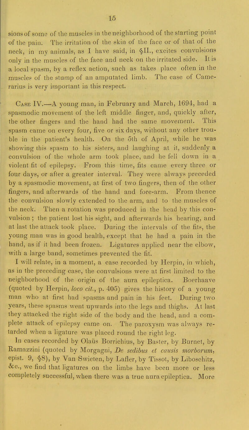 sionsof some of the muscles in the neighborhood of ihe starting point of the pain. The irritation of the sidn of the face or of that of the neck, in my animals, as I have said, in <§,n., excites convulsions only in the muscles of the face and neck on the irritated side. It is a local spasm, by a reflex action, such as takes place often in the muscles of the stump of an amputated limb. The case of Came- rarius is very important in this respect. Case IV.—A young man, in February and March, 1694, had a spasmodic movement of the left middle finger, and, quickly after, the other fingers and the hand had the same movement. This spasm came on every four, five or six days, without any other trou- ble in the patient's health. On the 5th of April, while he Avas showing this spasm to his sisters, and laughing at it, suddenly a convulsion of the whole arm took place, and he fell down in a violent fit of epilepsy. From this time, fits came every three or four days, or after a greater interval. They were always preceded by a spasmodic movement, at first of two fingers, then of the other fingers, and afterwards of the hand and fore-arm. From thence the convulsion slowly extended to the arm, and to the muscles of the neck. Then a rotation was produced in the head by this con- vulsion ; the patient lost his sight, and afterwards his hearing, and at last the attack took place. During the intervals of the fits, the young man was in good health, except that he had a pain in the hand, as if it had been frozen. Ligatures applied near the elbow, with a large band, sometimes prevented the fit. I will relate, in a moment, a case recorded by Herpin, in which, as in the preceding case, the convulsions were at first limited to the neighborhood of the origin of the aura epileplica. Boerhaave (quoted by Herpin, loco dt., p. 405) gives the history of a young man who at first had spasms and pain in his feet. During two years, these spasms went upwards into the legs and thighs. At last they attacked the right side of the body and the head, and a com- plete attack of epilepsy came on. The paroxysm was always re- tarded when a ligature was placed round the right leg. In cases recorded by Olaiis Borrichius, by Baster, by Burnet, by Ramazzini (quoted by Morgagni, De sedibm et causis morborum, epist. 9, §8), by Van Swieten, by Lafler, by Tissot, by Liboschitz, &c., we find that ligatures on the limbs have been more or less completely successful, when there was a true aura epileptica. More