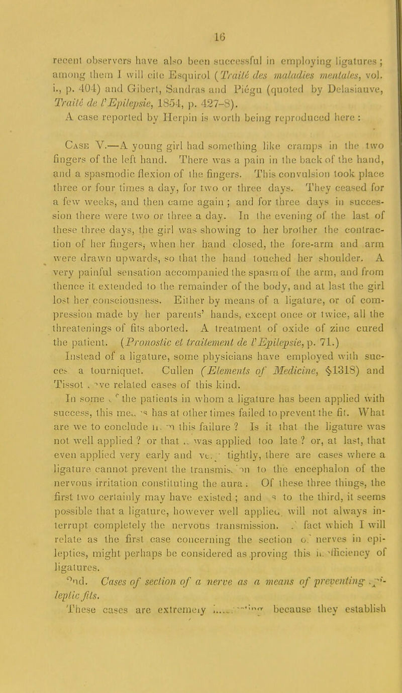 recenl observers have also been successful in employing ligatures ; among ihem 1 will cilc Esquirol {TraiU des maladies meiila/es, vol. i., p. 404) and Giberl, Sanclras and Piegu (quoted by Delasiauve, Trailc de Epi/qjsie, 1854, p. 427-8). A case reported by Herpin is worth being reproduced here : Case V.—A young girl had something like cramps in the two fingers of the left hand. There was a pain in the back of the hand, and a spasmodic flexion of the fingers. This convulsion took place three or four times a day, for two or three days. They ceased for a few weeks, and then came again ; and for three days in succes- sion there were two or three a day. In the evening of the last of these three days, the girl was showing to her brother the contrac- tion of her fingersj when her hand closed, the fore-arm and arm were drawn upwards, so that the band touched her shoulder. A very painful sensation accompanied the spasm of the arm, and from thence it extended to the remainder of the body, and at last the girl lost her consciousness. Either by means of a ligature, or of com- pression made by her parents' hands, except once or twice, all the threatenings of fits aborted. A treatment of oxide of zinc cured the patient. {Pronostic el Irailemenl de VEpilejpsie, p. 71.) Instead of a ligature, some physicians have employed with suc- cess a tourniquet, CuUen (Elements of Medicine, <§>131S) and Tissot . ve related cases of this kind. In some ^ the patients in whom a ligature has been applied with success, this mcc. ■=! has at other times failed to prevent the fit. What are we to conclude u. this failure ? Is it that the ligature was not well applied ? or that was applied too late ? or, at last, that even applied very early and vt. tightly, there are cases where a ligature cannot prevent the transmis.'>n to the encephalon of the nervous irritation constituting the aura; Of these three things, the first two certainly may have existed ; and ^ to the third, it seems possible that a ligature, however well applieu. will not always in- terrupt completely the nervous transmission. . fact w^hich I will relate as the first case concerning the section o. nerves in epi- le))ties, might perhaps be considered as proving this ii. efficiency of ligatures. ''nd. Cases of section of a nerve as a means of 'preventing - lepUcfits. These cases are exlrcmeiy i —';.-.nr because they establish