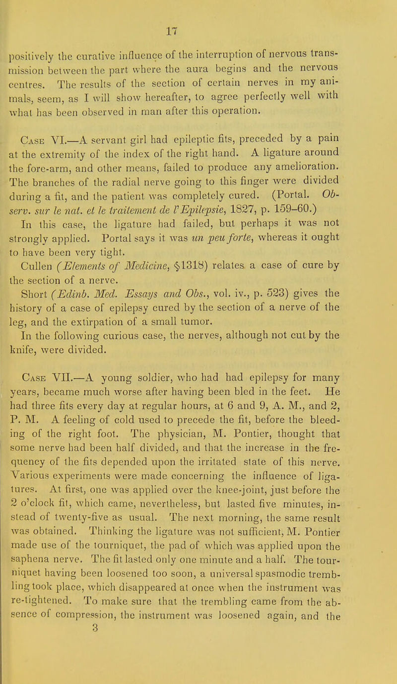 positively the curative influence of the interruption of nervous trans- mission between the part where the aura begins and the nervous centres. The resuhs of the section of certain nerves in my ani- mals, seem, as I will show hereafter, to agree perfectly well with what has been observed in man after this operation. Case VI.—A servant girl had epileptic fits, preceded by a pain at the extremity of the index of the right hand. A ligature around the fore-arm, and other means, failed to produce any amelioration. The branches of the radial nerve going to this finger were divided during a fit, and the patient was completely cured. (Portal. Ob- serv. sur le nat. ei le traitement de rEpilepsie, 1827, p. 159-60.) In this case, the ligature had failed, but perhaps it was not strongly applied. Portal says it was un peu forte, whereas it ought to have been very tight. Cullen (Elements of Medicine, ^12>V6) relates a case of cure by the section of a nerve. Short (Edinb. Med. Essays and Obs., vol. iv., p. 523) gives the history of a case of epilepsy cured by the section of a nerve of the leg, and the extirpation of a small tumor. In the following curious case, the nerves, although not cut by the knife, were divided. Case VII.—A young soldier, who had had epilepsy for many years, became much worse after having been bled in the feet. He had three fits every day at regular hours, at 6 and 9, A. M., and 2, P. M. A feehng of cold used to precede the fit, before the bleed- ing of the right foot. The physician, M. Pontier, thought that some nerve had been half divided, and that the increase in the fre- quency of the fits depended upon the irritated slate of this nerve. Various experiments were made concerning the influence of liga- tures. At first, one was applied over the knee-joint, just before the 2 o'clock fit, which came, nevertheless, but lasted five minutes, in- stead of twenty-five as usual. The next morning, the same result was obtained. Thinking the ligature was not sufficient, M. Pontier made use of the tourniquet, the pad of which Avas applied upon the saphena nerve. The fit lasted only one minute and a half. The tour- niquet having been loosened too soon, a universal spasmodic tremb- ling took place, which disappeared at once when the instrument was re-lightened. To make sure that the trembling came from the ab- sence of compression, the instrument was loosened again, and the 3