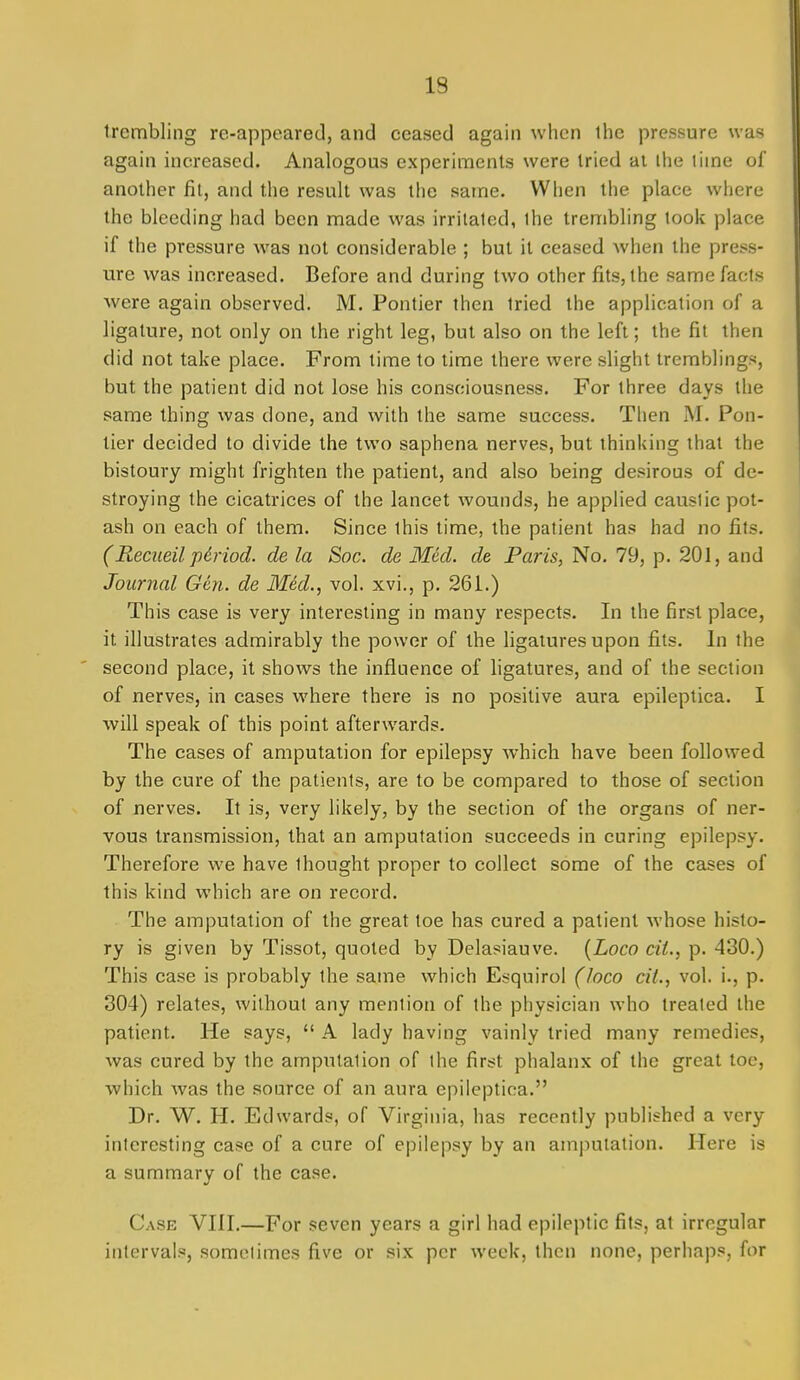 trembling re-appeared, and ceased again when ihe pressure was again increased. Analogous experiments were tried al ihe time of another fit, and the result was the satne. When the place where the bleeding had been made was irritated, the trembling took place if the pressure was not considerable ; but it ceased when the press- ure was increased. Before and during two other fits, the same facts were again observed. M. Pontier then tried the application of a ligature, not only on the right leg, but also on the left; the fit then did not take place. From time to time there were slight tremblings, but the patient did not lose his consciousness. For three days tlie same thing was done, and with the same success. Then M. Pon- tier decided to divide the tvi'o saphena nerves, but thinking that the bistoury might frighten the patient, and also being desirous of de- stroying the cicatrices of the lancet wounds, he applied caustic pot- ash on each of them. Since this time, the patient has had no fits. (Recueil p6riod. de la Soc. de Med. de Paris, No, 79, p. 201, and Journal Gen. de Med., vol. xvi., p. 261.) This case is very interesting in many respects. In the first place, it illustrates admirably the power of the ligatures upon fits. In the second place, it shows the influence of ligatures, and of the section of nerves, in cases where there is no positive aura epileptica. I will speak of this point afterwards. The cases of amputation for epilepsy which have been followed by the cure of the patients, are to be compared to those of section of nerves. It is, very likely, by the section of the organs of ner- vous transmission, that an amputation succeeds in curing epilepsy. Therefore we have thought proper to collect some of the CEises of this kind which are on record. The amputation of the great toe has cured a patient whose histo- ry is given by Tissot, quoted by Delasiauve. [Loco cii., p. 430.) This case is probably the same which Esquirol (loco cit., vol. i., p. 804) relates, without any mention of the physician who treated the patient. He says,  A lady having vainly tried many remedies, was cured by the amputation of the first phalanx of the great toe, which was the source of an aura epileptica. Dr. W. H. Edwards, of Virginia, has recently published a very interesting case of a cure of epilepsy by an amputation. Here is a summary of the case. Case VIII.—For seven years a girl had epileptic fits, at irregular intervals, sometimes five or six per week, then none, perhaps, for
