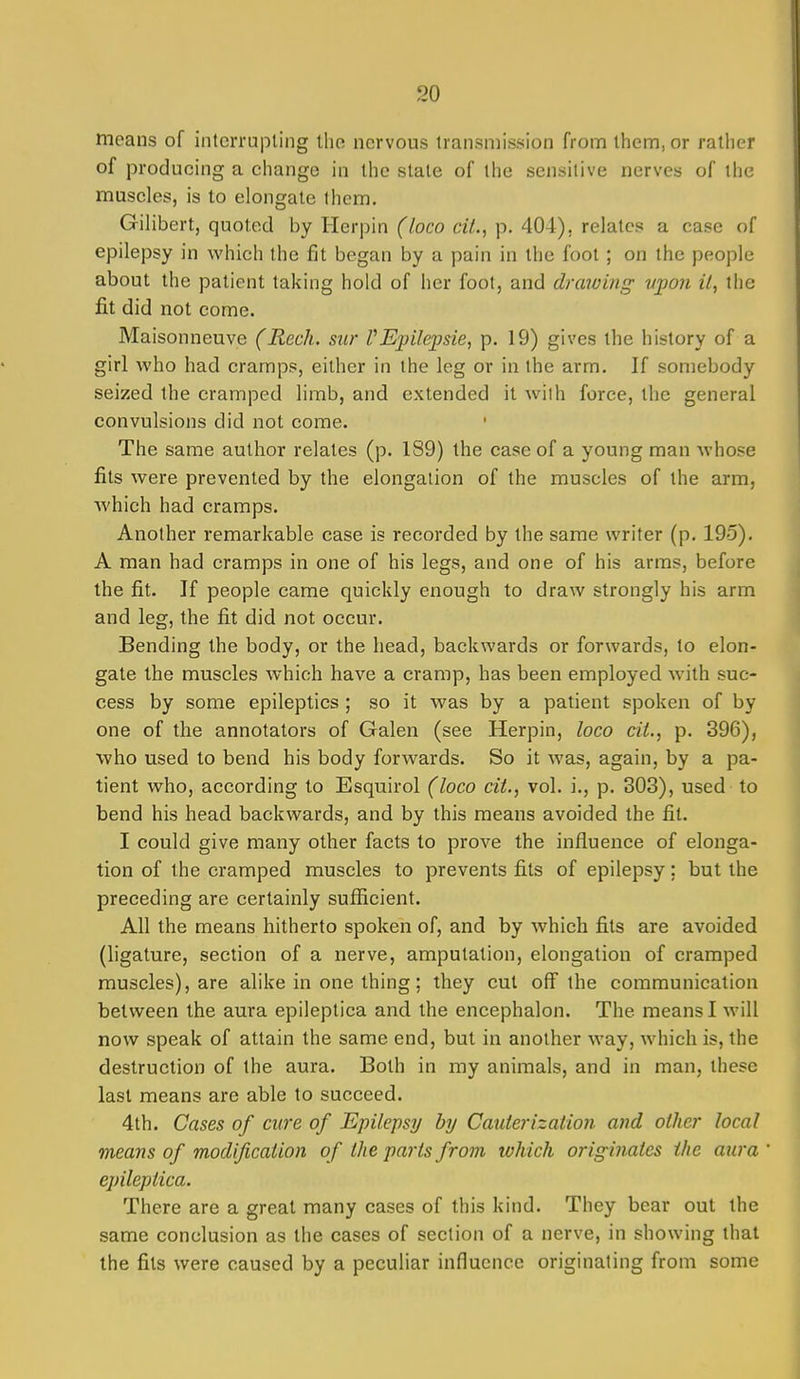 means of interrupting the nervous transmission from them, or rather of producing a change in the stale of the sensitive nerves of the muscles, is to elongate them. Gilibert, quoted by Herpin (loco cU., p. 404), relates a case of epilepsy in which the fit began by a pain in the foot ; on the people about the patient taking hold of her foot, and drawing- vpon it, the fit did not come. Maisonneuve (Reck, sur VEpilepsie, p. 19) gives the history of a girl who had cramps, either in the leg or in the arm. If somebody seized the cramped limb, and extended it with force, the general convulsions did not come. The same author relates (p. 189) the case of a young man whose fits were prevented by the elongation of the muscles of the arm, Avhich had cramps. Another remarkable case is recorded by the same writer (p. 195). A man had cramps in one of his legs, and one of his arms, before the fit. If people came quickly enough to draw strongly his arm and leg, the fit did not occur. Bending the body, or the head, backwards or forwards, to elon- gate the muscles which have a cramp, has been employed Avith suc- cess by some epileptics ; so it was by a patient spoken of by one of the annotators of Galen (see Herpin, loco cit., p. 396), who used to bend his body forwards. So it was, again, by a pa- tient who, according to Esquirol (loco cit., vol. i., p. 303), used to bend his head backwards, and by this means avoided the fit. I could give many other facts to prove the influence of elonga- tion of the cramped muscles to prevents fits of epilepsy; but the preceding are certainly sufficient. All the means hitherto spoken of, and by which fits are avoided (ligature, section of a nerve, amputation, elongation of cramped muscles), are alike in one thing; they cut off the communication between the aura epileptica and the encephalon. The means I will now speak of attain the same end, but in another way, which is, the destruction of the aura. Both in my animals, and in man, these last means are able to succeed. 4th. Cases of cure of Epilepsy by Cauterization and other local means of modification of the parts from lohich originates the aura epileptica. There are a great many cases of this kind. They bear out the same conclusion as the cases of section of a nerve, in showing that the fits were caused by a peculiar influence originating from some