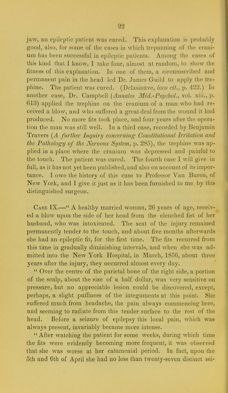 jaw, an epileptic patient was cured. This explanation is probably good, also, for some of the cases in which trepanning of the crani- um has been successful in epileptic patients. Among the cases of this kind that I know, I take four, almost at random, to show the fitness of this explanation. In one of them, a circumscribed and permanent pain in the head led Dr. James Guild to apply the tre- phine. The patient was cured. (Dclasiauve, loco cU., p. 422.) In another case. Dr. Campbell (Annales Med.-Psychol., vol. xiii., p. 613) applied the trephine on the cranium of a man who had re- ceived a blow, and who suffered a great deal from the wound it had produced. No more fits took place, and four years after the opera- tion the man was still well. In a third case, recorded by Benjamin Travers {A furlher Inquiry concerning Constitulional Irrilalion and the Pathology of the Nervous System, p. 285), the trephine was ap- plied in a place where the cranium was depressed and painful to the touch. The patient was cured. The fourth case I will give in full, as it has not yet been published, and also on account of its impor- tance. I owe the history of this case to Professor Van Buren, of New York, and I give it just as it has been furnished to me by this distinguished surgeon. Case IX.— A healthy married woman, 26 years of age, receiv- ed a blow upon the side of her head from the clenched fist of her husband, who was intoxicated. The seat of the injury remained permanently tender to the touch, and about five months afterwards she had an epileptic fit, for the first time. The fits recurred from this time in gradually diminishing intervals, and when she was ad- mitted into the New York Hospital, in March, 1856, about three years after the injury, they occurred almost every day.  Over the centre of the parietal bone of the right side, a portion of the scalp, about the size of a half dollar, was very sensitive on pressure, but no appreciable lesion could be discovered, except, perhaps, a slight pufliness of the integuments at this point. She suffered much from headache, the pain always commencing here, and seeming to radiate from this tender surface to the rest of the head. Before a seizure of epilepsy this local pain, which was always present, invariably became more intense.  After watching the patient for some weeks, during which time the fits were evidently becoming more frequent, it was observed that she was worse at her catamenial period. In fact, upon the 5th and 6th of April she had no less than twenty-seven distinct sei-