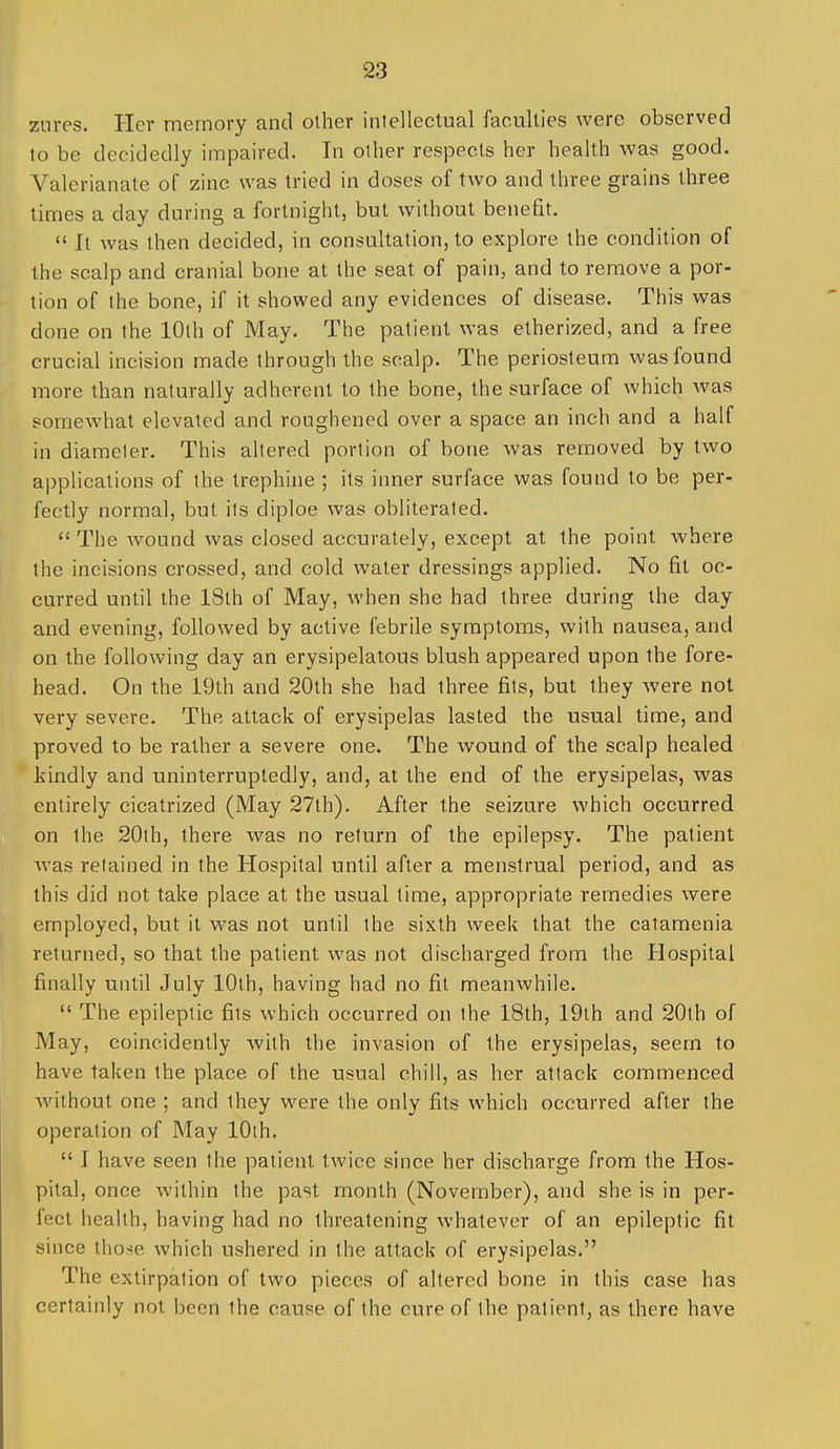 znres. Her memory and other intellectual faculties were observed to be decidedly impaired. In other respects her health was good. Valerianate of zinc was tried in doses of two and three grains three times a day during a fortnight, but without benefit.  It was then decided, in consultation, to explore the condition of the scalp and cranial bone at the seat of pain, and to remove a por- tion of the bone, if it showed any evidences of disease. This was done on the 10th of May. The patient was etherized, and a free crucial incision made through the scalp. The periosteum was found more than naturally adherent to the bone, the surface of which was somewhat elevated and roughened over a space an inch and a half in diameter. This altered portion of bone was removed by two applications of the trephine ; its inner surface was found to be per- fectly normal, but its diploe was obliterated.  The wound was closed accurately, except at the point where the incisions crossed, and cold water dressings applied. No fit oc- curred until the 18th of May, when she had three during the day and evening, followed by active febrile symptoms, with nausea, and on the following day an erysipelatous blush appeared upon the fore- head. On the 19th and 20th she had three fits, but they were not very severe. The attack of erysipelas lasted the usual time, and proved to be rather a severe one. The wound of the scalp healed kindly and uninterruptedly, and, at the end of the erysipelas, was entirely cicatrized (May 27lh). After the seizure which occurred on the 20lh, there was no return of the epilepsy. The patient was retained in the Hospital until after a menstrual period, and as this did not take place at the usual time, appropriate remedies were employed, but it was not until the sixth week that the catamenia returned, so that the patient was not discharged from the Hospital finally until July lOlh, having had no fit meanwhile.  The epileptic fits which occurred on the 18th, 19th and 20th of May, coincidently with the invasion of the erysipelas, seem to have taken the place of the usual chill, as her attack commenced Avithout one ; and they were the only fits which occurred after the operation of May lOih.  I have seen the patient twice since her discharge from the Hos- pital, once within the past month (November), and she is in per- fect health, having had no threatening whatever of an epileptic fit since those which ushered in the attack of erysipelas. The extirpation of two pieces of altered bone in this case has certainly not been the cause of the cure of the patient, as there have